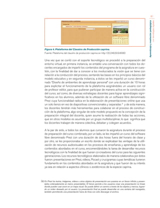 Aprendizaje y mediación pedagógica 
con tecnologías digitales 
81 
Figura 4. Plataforma del Claustro de Producción caprina. 
Fuente: Plataforma del claustro de producción caprina en http:132.248.50.9:8080 
Una vez que se contó con el soporte tecnológico se procedió a la preparación del 
entorno virtual, en primera instancia, se entablo una conversación con todos los do-centes 
encargados de impartir los contenidos del programa de la asignatura en cues-tión, 
con la finalidad de dar a conocer a los involucrados la visión que se tiene con 
relación a la conducción del proceso, sentando las bases en los principios básicos del 
modelo educativo y en segunda instancia, a éstos se les impartió un curso denomi-nado 
“Diseño de ambientes de aprendizaje personal” con una duración de 10 horas 
para explicitar el funcionamiento de la plataforma asignándoles un usuario con rol 
de profesor editor, para que pudieran participar de manera activa en la construcción 
del curso, así como, de diversas estrategias docentes para lograr aprendizajes signi-ficativos 
en los alumnos, además de la utilización de un software libre denominado 
Prezi cuya funcionalidad radica en la elaboración de presentaciones online que usa 
un solo lienzo en vez de diapositivas convencionales y separadas 6 y de esta manera, 
los docentes tendrán más herramientas para colaborar en el proceso de construc-ción 
de la plataforma, algo singular de este modelo propuesto es la concepción de la 
preparación integral del docente, quien asume la realización de todas las acciones, 
que en otros modelos es asumida por un grupo multidisciplinar, lo que significa que 
los docentes trabajen de manera colectiva, debatan y colegien acuerdos. 
A la par de esto, a todos los alumnos que cursaron la asignatura durante el proceso 
de preparación del curso combinado, por un lado, se les impartió un curso del software 
libre denominado Prezi con una duración de dos horas fuera del horario de clase y 
por otro, se les proporcionaba un escrito donde se explicaban las ventajas de la utili-zación 
de recursos audiovisuales en los procesos de enseñanza y aprendizaje de los 
contenidos abordados en el curso, encomendándoles la tarea de desarrollar recursos 
tecnológicos con la finalidad de que fueran co-creadores del curso para las siguientes 
generaciones. Los recursos tecnológicos elaborados de manera colaborativa por éstos 
fueron: presentaciones en Prezi, videos, Pocast y crucigramas cuyas temáticas tuvieron 
fundamento en los contenidos abordados en la asignatura y que fueron de su interés 
ya sea en relación a aspectos clínicos o zootécnicos de la especie caprina. 
(6) En Prezi los textos, imágenes, videos u otros objetos de presentación son puestos en un lienzo infinito y presen-tados 
ordenadamente en marco presentables. El lienzo permite a los usuarios crear una presentación no lineal, 
donde pueden usar zoom en un mapa visual. Se puede definir un camino a través de los objetos y marcos, logran-do 
un orden deseado por el usuario. La presentación final se puede desarrollar en una ventana del navegador, 
también permitiendo una presentación fuera de línea con sólo descargar el archivo. 
 