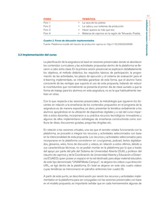 Aprendizaje y mediación pedagógica 
con tecnologías digitales 
83 
FORO TEMÁTICA 
Foro 1 • La vaca de los pobres 
Foro 2 • La cabra y sus sistemas de producción 
Foro 3 • Hacer quesos es más que eso 
Foro 4 • Matanza de caprinos en la región de Tehuacán, Puebla 
Cuadro 2. Foros de discusión implementados 
Fuente: Plataforma moodle del claustro de producción caprina en: http://132.248.50.9:8080 
3.3 Implementación del curso 
La planificación de la asignatura se basó en sesiones presenciales donde se abordaron 
los contenidos curriculares y las actividades propuestas dentro de la plataforma se lle-varon 
a cabo extra clase. En la primera sesión presencial se explicaron detalladamente 
los objetivos, el método didáctico, los requisitos básicos de participación, la progra-mación 
de las actividades, los plazos de ejecución y el sistema de evaluación para el 
b-learning implementado, se intentaba garantizar de esta forma, que el alumno fuera 
consciente de las ventajas que suponía el uso de esta propuesta, tratando de reducir 
la incertidumbre que normalmente se presenta el primer día de clase aunado a que la 
forma de trabajo para los alumnos en esta asignatura, no es la que habitualmente rea-lizan 
en otras. 
Con lo que respecta a las sesiones presenciales, la metodología que siguieron los do-centes 
en relación a la enseñanza de los contenidos propuestos en el programa de la 
asignatura es de manera expositiva, es decir, presentan la temática verbalmente a los 
alumnos apoyándose en la utilización de diapositivas digitales y a raíz del curso impar-tido 
a estos docentes, incorporaron a su práctica recursos tecnológicos innovadores y 
algunos de ellos implementaron estrategias de enseñanza constructivista como son: 
lluvia de ideas, discusiones guiadas, preguntas dirigidas etc. 
En relación a las sesiones virtuales, una vez que el servidor estaba funcionando con la 
plataforma, se procedió a integrar los recursos y actividades seleccionados con base 
en la intencionalidad de esta propuesta. Los recursos y actividades seleccionados para 
incorporarse en la plataforma consistieron en: crucigramas, podcast, textos digitaliza-dos, 
glosarios, wikis, foros de discusión y videos, en relación a estos últimos, debido a 
sus características técnicas, no se podían montar en la plataforma por lo que a través 
del apoyo por parte del jefe del Sistema de Universidad Abierta (SUA) y profesor del 
claustro de caprinos y de la Coordinación de Universidad Abierta y Educación a Distan-cia 
(CUAED), quien posee un espacio en la red destinado para alojar material educativo 
de este tipo denominado “UNAM Media Campus”, se alojaron los videos cuya dirección 
URL, se ligó dentro de la plataforma. En total se alojaron en este sitio cuatro videos 
cuyas temáticas se mencionaron en párrafos anteriores (ver cuadro 9). 
A partir de este punto, se describirá sesión por sesión los recursos y actividades imple-mentados 
en la plataforma para ser conjugadas con las sesiones presenciales con base 
en el modelo propuesto, es importante señalar que en cada hemisemestre algunas de 
 