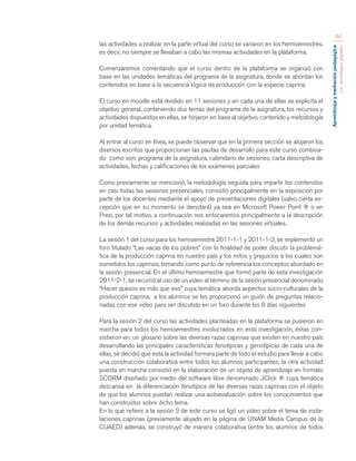 Aprendizaje y mediación pedagógica 
con tecnologías digitales 
84 
las actividades a realizar en la parte virtual del curso se variaron en los hemisemestres, 
es decir, no siempre se llevaban a cabo las mismas actividades en la plataforma. 
Comenzaremos comentando que el curso dentro de la plataforma se organizó con 
base en las unidades temáticas del programa de la asignatura, donde se abordan los 
contenidos en base a la secuencia lógica de producción con la especie caprina. 
El curso en moodle está dividido en 11 sesiones y en cada una de ellas se explicita el 
objetivo general, conteniendo dos temas del programa de la asignatura, los recursos y 
actividades dispuestos en ellas, se forjaron en base al objetivo, contenido y metodología 
por unidad temática. 
Al entrar al curso en línea, se puede observar que en la primera sección se alojaron los 
diversos escritos que proporcionan las pautas de desarrollo para este curso combina-do 
como son: programa de la asignatura, calendario de sesiones, carta descriptiva de 
actividades, fechas y calificaciones de los exámenes parciales 
Como previamente se mencionó, la metodología seguida para impartir los contenidos 
en casi todas las sesiones presenciales, consistió principalmente en la exposición por 
parte de los docentes mediante el apoyo de presentaciones digitales (salvo cierta ex-cepción 
que en su momento se denotará) ya sea en Microsoft Power Point ® o en 
Prezi, por tal motivo, a continuación nos enfocaremos principalmente a la descripción 
de los demás recursos y actividades realizadas en las sesiones virtuales. 
La sesión 1 del curso para los hemisemestre 2011-1-1 y 2011-1-2, se implementó un 
foro titulado “Las vacas de los pobres” con la finalidad de poder discutir la problemá-tica 
de la producción caprina en nuestro país y los mitos y prejuicios a los cuales son 
sometidos los caprinos, tomando como punto de referencia los conceptos abordado en 
la sesión presencial. En el último hemisemestre que formó parte de esta investigación 
2011-2-1, se recurrió al uso de un video al término de la sesión presencial denominado 
“Hacer quesos es más que eso” cuya temática aborda aspectos socio-culturales de la 
producción caprina, a los alumnos se les proporcionó un guión de preguntas relacio-nadas 
con ese video para ser discutido en un foro durante los 8 días siguientes 
Para la sesión 2 del curso las actividades planteadas en la plataforma se pusieron en 
marcha para todos los hemisemestres involucrados en esta investigación, éstas con-sistieron 
en: un glosario sobre las diversas razas caprinas que existen en nuestro país 
desarrollando las principales características fenotípicas y genotípicas de cada una de 
ellas, se decidió que esta la actividad formara parte de todo el estudio para llevar a cabo 
una construcción colaborativa entre todos los alumnos participantes; la otra actividad 
puesta en marcha consistió en la elaboración de un objeto de aprendizaje en formato 
SCORM diseñado por medio del software libre denominado JClick ® cuya temática 
descansa en la diferenciación fenotípica de las diversas razas caprinas con el objeto 
de que los alumnos puedan realizar una autoevaluación sobre los conocimientos que 
han construidos sobre dicho tema 
En lo que refiere a la sesión 3 de este curso se ligó un video sobre el tema de insta-laciones 
caprinas (previamente alojado en la página de UNAM Media Campus de la 
CUAED) además, se construyó de manera colaborativa (entre los alumnos de todos 
 