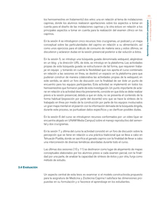 Aprendizaje y mediación pedagógica 
con tecnologías digitales 
85 
los hemisemestres en tratamiento) dos wikis: una en relación al tema de instalaciones 
caprinas, donde los alumnos realizaron aportaciones sobre los aspectos a tomar en 
cuenta para el diseño de las instalaciones caprinas y la otra estuvo en relación a los 
principales aspectos a tomar en cuenta para la realización del examen clínico en los 
caprinos. 
En la sesión 4 se introdujeron cinco recursos: tres crucigramas, un podcast y un mapa 
conceptual sobre las particularidades del caprino en relación a su alimentación, así 
como unos ejercicios para el cálculo de consumo de materia seca y estos últimos, se 
discutieron y aclararon dudas en la sesión presencial posterior a dar solución a éstos. 
En la sesión 5, se introdujo una búsqueda guiada denominada webquest, alojándose 
en un blog y la dirección URL de éste, se introdujo en la plataforma. Las actividades 
propias de esta búsqueda guiada se estructuraron de tal forma, que requieren traba-jar 
en equipo y tomando en cuenta la flexibilidad que nos aporta el curso combinado 
en relación a las sesiones en línea, se destinó un espacio en la plataforma para que 
pudieran construir de manera colaborativa las actividades propias de la webquest, en 
este sentido, se abrió un foro de discusión con la finalidad de ser éste un punto de 
encuentro para los equipos participantes. Esta actividad se implementó en todos los 
hemisemestres que formaron parte de esta investigación. Un punto importante de acla-rar 
en relación a la actividad descrita previamente, consiste en que ésta se debe realizar 
previo a la sesión presencial, debido a que en ésta, no se presenta el contenido de la 
forma habitual (exposición por parte del docente) sino que se hace la síntesis de lo 
trabajado en línea por medio de la construcción por parte de los equipos involucrados 
un gran mapa mental en el pizarrón con la información derivada de la búsqueda dirigida, 
durante este proceso, se puntualizan datos específicos y se clarifican posibles dudas. 
En la sesión 6 del curso se introdujeron recursos conformados por: un video (que se 
encuentra alojado en UNAM Media Campus) sobre el manejo reproductivo del semen-tal 
y dos crucigramas. 
En la sesión 7 y última del curso la actividad consistió en un foro de discusión sobre la 
percepción que se tiene en relación a una práctica tradicional que se lleva a cabo en 
Tehuacán Puebla, donde se sacrifica al ganado caprino con la finalidad de llevar a cabo 
una interconexión de diversas temáticas abordadas durante todo el curso. 
Las últimas dos sesiones (10 y 11) se destinaron como lugar de alojamiento de mapas 
conceptuales elaborados por los alumnos previo a cada examen parcial, con la finali-dad 
por una parte, de analizar la capacidad de síntesis de éstos y por otra, funja como 
método de estudio. 
3.4 Evaluación 
Un aspecto central de esta tesis es examinar si el modelo constructivista propuesto 
para la asignatura de Medicina y Zootecnia Caprina I satisface las dimensiones pro-puestas 
en su formulación y si favorece el aprendizaje en los estudiantes. 
 