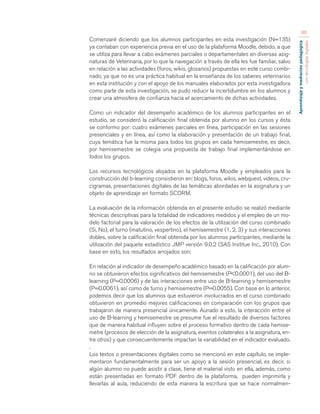 Aprendizaje y mediación pedagógica 
con tecnologías digitales 
86 
Comenzaré diciendo que los alumnos participantes en esta investigación (N=135) 
ya contaban con experiencia previa en el uso de la plataforma Moodle, debido, a que 
se utiliza para llevar a cabo exámenes parciales o departamentales en diversas asig-naturas 
de Veterinaria, por lo que la navegación a través de ella les fue familiar, salvo 
en relación a las actividades (foros, wikis, glosarios) propuestas en este curso combi-nado, 
ya que no es una práctica habitual en la enseñanza de los saberes veterinarios 
en esta institución y con el apoyo de los manuales elaborados por esta investigadora 
como parte de esta investigación, se pudo reducir la incertidumbre en los alumnos y 
crear una atmosfera de confianza hacia el acercamiento de dichas actividades. 
Como un indicador del desempeño académico de los alumnos participantes en el 
estudio, se consideró la calificación final obtenida por alumno en los cursos y ésta 
se conformo por: cuatro exámenes parciales en línea, participación en las sesiones 
presenciales y en línea, así como la elaboración y presentación de un trabajo final, 
cuya temática fue la misma para todos los grupos en cada hemisemestre, es decir, 
por hemisemestre se colegia una propuesta de trabajo final implementándose en 
todos los grupos. 
Los recursos tecnológicos alojados en la plataforma Moodle y empleados para la 
construcción del b-learning consistieron en: blogs, foros, wikis, webquest, videos, cru-cigramas, 
presentaciones digitales de las temáticas abordadas en la asignatura y un 
objeto de aprendizaje en formato SCORM. 
La evaluación de la información obtenida en el presente estudio se realizó mediante 
técnicas descriptivas para la totalidad de indicadores medidos y el empleo de un mo-delo 
factorial para la valoración de los efectos de la utilización del curso combinado 
(Si, No), el turno (matutino, vespertino), el hemisemestre (1, 2, 3) y sus interacciones 
dobles, sobre la calificación final obtenida por los alumnos participantes, mediante la 
utilización del paquete estadístico JMP versión 9.0.2 (SAS Institue Inc., 2010). Con 
base en esto, los resultados arrojados son: 
En relación al indicador de desempeño académico basado en la calificación por alum-no 
se obtuvieron efectos significativos del hemisemestre (P<0.0001), del uso del B-learning 
(P=0.0006) y de las interacciones entre uso de B-learning y hemisemestre 
(P=0.0061), así como de turno y hemisemestre (P=0.0055). Con base en lo anterior, 
podemos decir que los alumnos que estuvieron involucrados en el curso combinado 
obtuvieron en promedio mejores calificaciones en comparación con los grupos que 
trabajaron de manera presencial únicamente. Aunado a esto, la interacción entre el 
uso de B-learning y hemisemestre se presume fue el resultado de diversos factores 
que de manera habitual influyen sobre el proceso formativo dentro de cada hemise-metre 
(procesos de elección de la asignatura, eventos colaterales a la asignatura, en-tre 
otros) y que consecuentemente impactan la variabilidad en el indicador evaluado. 
. 
Los textos o presentaciones digitales como se mencionó en este capítulo, se imple-mentaron 
fundamentalmente para ser un apoyo a la sesión presencial, es decir, si 
algún alumno no puede asistir a clase, tiene el material visto en ella, además, como 
están presentadas en formato PDF dentro de la plataforma, pueden imprimirla y 
llevarlas al aula, reduciendo de esta manera la escritura que se hace normalmen- 
 