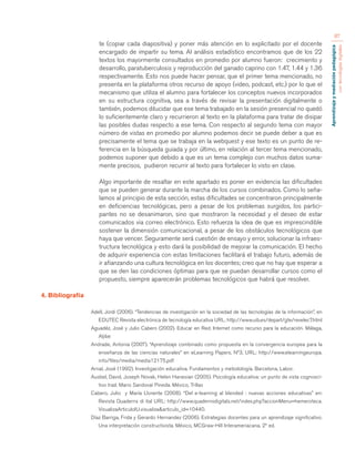 Aprendizaje y mediación pedagógica 
con tecnologías digitales 
87 
te (copiar cada diapositiva) y poner más atención en lo explicitado por el docente 
encargado de impartir su tema. Al análisis estadístico encontramos que de los 22 
textos los mayormente consultados en promedio por alumno fueron: crecimiento y 
desarrollo, paratuberculosis y reproducción del ganado caprino con 1.47, 1.44 y 1.36 
respectivamente. Esto nos puede hacer pensar, que el primer tema mencionado, no 
presenta en la plataforma otros recurso de apoyo (video, podcast, etc.) por lo que el 
mecanismo que utiliza el alumno para fortalecer los conceptos nuevos incorporados 
en su estructura cognitiva, sea a través de revisar la presentación digitalmente o 
también, podemos dilucidar que ese tema trabajado en la sesión presencial no quedó 
lo suficientemente claro y recurrieron al texto en la plataforma para tratar de disipar 
las posibles dudas respecto a ese tema. Con respecto al segundo tema con mayor 
número de vistas en promedio por alumno podemos decir se puede deber a que es 
precisamente el tema que se trabaja en la webquest y ese texto es un punto de re-ferencia 
en la búsqueda guiada y por último, en relación al tercer tema mencionado, 
podemos suponer que debido a que es un tema complejo con muchos datos suma-mente 
precisos, pudieron recurrir al texto para fortalecer lo visto en clase. 
Algo importante de resaltar en este apartado es poner en evidencia las dificultades 
que se pueden generar durante la marcha de los cursos combinados. Como lo seña-lamos 
al principio de esta sección, estas dificultades se concentraron principalmente 
en deficiencias tecnológicas, pero a pesar de los problemas surgidos, los partici-pantes 
no se desanimaron, sino que mostraron la necesidad y el deseo de estar 
comunicados via correo electrónico. Esto refuerza la idea de que es imprescindible 
sostener la dimensión comunicacional, a pesar de los obstáculos tecnológicos que 
haya que vencer. Seguramente será cuestión de ensayo y error, solucionar la infraes-tructura 
tecnológica y esto dará la posibilidad de mejorar la comunicación. El hecho 
de adquirir experiencia con estas limitaciones facilitará el trabajo futuro, además de 
ir afianzando una cultura tecnológica en los docentes; creo que no hay que esperar a 
que se den las condiciones óptimas para que se puedan desarrollar cursos como el 
propuesto, siempre aparecerán problemas tecnológicos que habrá que resolver. 
4. Bibliografía 
Adell, Jordi (2006). “Tendencias de investigación en la sociedad de las tecnologías de la información”, en 
EDUTEC Revista electrónica de tecnología educativa URL: http://www.uib.es/depart/gte/revelec7.html 
Aguadéz, José y Julio Cabero (2002). Educar en Red. Internet como recurso para la educación. Málaga, 
Aljibe 
Andrade, Antonia (2007). “Aprendizaje combinado como propuesta en la convergencia europea para la 
enseñanza de las ciencias naturales” en eLearning Papers, Nº3, URL: http://www.elearningeuropa. 
info/files/media/media12175.pdf 
Arnal, José (1992). Investigación educativa. Fundamentos y metodología. Barcelona, Labor. 
Ausbel, David, Joseph Novak, Helen Hanesian (2005). Psicología educativa: un punto de vista cognosci-tivo 
trad. Mario Sandoval Pineda. México, Trillas 
Cabero, Julio y María Llorente (2008). “Del e-learning al blended : nuevas acciones educativas” en: 
Revista Quaderns di ital URL: http://www.quadernsdigitals.net/index.php?accionMenu=hemeroteca. 
VisualizaArticuloIU.visualiza&articulo_id=10440. 
Díaz Barriga, Frida y Gerardo Hernandez (2006). Estrategias docentes para un aprendizaje significativo. 
Una interpretación constructivista. México, MCGraw-Hill Interameriacana. 2º ed. 
 