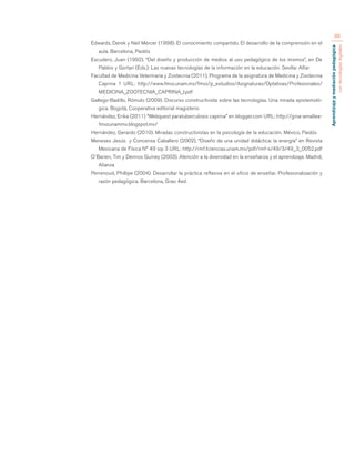 Aprendizaje y mediación pedagógica 
con tecnologías digitales 
88 
Edwards, Derek y Neil Mercer (1998). El conocimiento compartido. El desarrollo de la comprensión en el 
aula. Barcelona, Paidós 
Escudero, Juan (1992). “Del diseño y producción de medios al uso pedagógico de los mismos”, en De 
Pablos y Gortari (Eds.): Las nuevas tecnologías de la información en la educación. Sevilla: Alfar 
Facultad de Medicina Veterinaria y Zootecnia (2011), Programa de la asignatura de Medicina y Zootecnia 
Caprina 1 URL: http://www.fmvz.unam.mx/fmvz/p_estudios/Asignaturas/Optativas/Profesionales/ 
MEDICINA_ZOOTECNIA_CAPRINA_I.pdf 
Gallego-Badillo, Rómulo (2009). Discurso constructivista sobre las tecnologías. Una mirada epistemoló-gica. 
Bogotá, Cooperativa editorial magisterio 
Hernández, Erika (2011) “Webquest paratuberculosis caprina” en blogger.com URL: http://gina-amaltea-fmvzunammx. 
blogspot.mx/ 
Hernández, Gerardo (2010). Miradas constructivistas en la psicología de la educación. México, Paidós 
Meneses Jesús y Concensa Caballero (2002), “Diseño de una unidad didáctica: la energía” en Revista 
Mexicana de Física N° 49 sip 3 URL: http://rmf.fciencias.unam.mx/pdf/rmf-s/49/3/49_3_0052.pdf 
O´Barien, Tim y Dennos Guiney (2003). Atención a la diversidad en la enseñanza y el aprendizaje. Madrid, 
Alianza 
Perrenoud, Phillipe (2004). Desarrollar la práctica reflexiva en el oficio de enseñar. Profesionalización y 
razón pedagógica. Barcelona, Grao 4ed. 
 