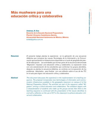 Aprendizaje y mediación pedagógica 
con tecnologías digitales 
89 
Resumen El presente trabajo plantea la experiencia en la aplicación de una secuencia 
didáctica que incorpora las nuevas Tecnologías de la Información y la Comuni-cación 
aprovechando la infraestructura disponible en el aula de geografía del plan-tel 
de adscripción. Las actividades que forman parte de la secuencia denominada 
“Migración”, impulsan una educación crítica y colaborativa. La exposición inicia 
con una caracterización de los estudiantes que conforman los grupos atendidos, 
después se plantea la secuencia didáctica, se continúa con la exposición de los 
problemas detectados, para finalizar con una reflexión sobre el uso de las TIC 
en el aula para lograr una educación crítica y colaborativa. 
Abstract This document discusses the experience in the implementation of a teaching se-quence. 
The proposal incorporates new technologies of information and commu-nication 
infrastructure available in the geography classroom on campus 2 of the 
National Preparatory School. The activities are part of the sequence called “Mi-gration”, 
driving a critical education and collaborative. The exhibition begins with 
a characterization of students who make up the groups served, then there is the 
teaching sequence is continued with the presentation of the issues identified, to 
end with a reflection on the use of ICT in the classroom to achieve education criti-cal 
and collaborative. 
Más mushware para una 
educación crítica y colaborativa 
Jiménez, R. Eva 
Docente de la Escuela Nacional Preparatoria 
Plantel 2 Erasmo Castellanos Quinto, 
Universidad Nacional Autónoma de México, México. 
ecitlali@yahoo.com.mx 
 