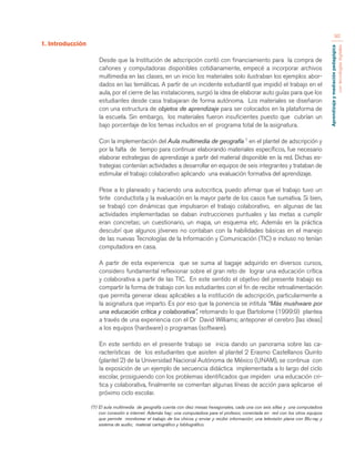 Aprendizaje y mediación pedagógica 
con tecnologías digitales 
90 
1. Introducción 
Desde que la Institución de adscripción contó con financiamiento para la compra de 
cañones y computadoras disponibles cotidianamente, empecé a incorporar archivos 
multimedia en las clases, en un inicio los materiales solo ilustraban los ejemplos abor-dados 
en las temáticas. A partir de un incidente estudiantil que impidió el trabajo en el 
aula, por el cierre de las instalaciones, surgió la idea de elaborar auto guías para que los 
estudiantes desde casa trabajaran de forma autónoma. Los materiales se diseñaron 
con una estructura de objetos de aprendizaje para ser colocados en la plataforma de 
la escuela. Sin embargo, los materiales fueron insuficientes puesto que cubrían un 
bajo porcentaje de los temas incluidos en el programa total de la asignatura. 
Con la implementación del Aula multimedia de geografía 7 en el plantel de adscripción y 
por la falta de tiempo para continuar elaborando materiales específicos, fue necesario 
elaborar estrategias de aprendizaje a partir del material disponible en la red. Dichas es-trategias 
contenían actividades a desarrollar en equipos de seis integrantes y trataban de 
estimular el trabajo colaborativo aplicando una evaluación formativa del aprendizaje. 
Pese a lo planeado y haciendo una autocritica, puedo afirmar que el trabajo tuvo un 
tinte conductista y la evaluación en la mayor parte de los casos fue sumativa. Si bien, 
se trabajó con dinámicas que impulsaron el trabajo colaborativo, en algunas de las 
actividades implementadas se daban instrucciones puntuales y las metas a cumplir 
eran concretas; un cuestionario, un mapa, un esquema etc. Además en la práctica 
descubrí que algunos jóvenes no contaban con la habilidades básicas en el manejo 
de las nuevas Tecnologías de la Información y Comunicación (TIC) e incluso no tenían 
computadora en casa. 
A partir de esta experiencia que se suma al bagaje adquirido en diversos cursos, 
considero fundamental reflexionar sobre el gran reto de lograr una educación crítica 
y colaborativa a partir de las TIC. En este sentido el objetivo del presente trabajo es 
compartir la forma de trabajo con los estudiantes con el fin de recibir retroalimentación 
que permita generar ideas aplicables a la institución de adscripción, particularmente a 
la asignatura que imparto. Es por eso que la ponencia se intitula “Más mushware por 
una educación crítica y colaborativa”, retomando lo que Bartolome (1999:9) plantea 
a través de una experiencia con el Dr David Williams; anteponer el cerebro [las ideas] 
a los equipos (hardware) o programas (software). 
En este sentido en el presente trabajo se inicia dando un panorama sobre las ca-racterísticas 
de los estudiantes que asisten al plantel 2 Erasmo Castellanos Quinto 
(plantel 2) de la Universidad Nacional Autónoma de México (UNAM), se continua con 
la exposición de un ejemplo de secuencia didáctica implementada a lo largo del ciclo 
escolar, prosiguiendo con los problemas identificados que impiden una educación cri-tica 
y colaborativa, finalmente se comentan algunas líneas de acción para aplicarse el 
próximo ciclo escolar. 
(7) El aula multimedia de geografía cuenta con diez mesas hexagonales, cada una con seis sillas y una computadora 
con conexión a internet. Además hay; una computadora para el profesor, conectada en red con los otros equipos 
que permite monitorear el trabajo de los chicos y enviar y recibir información; una televisión plana con Blu-ray y 
sistema de audio; material cartográfico y bibliográfico. 
 