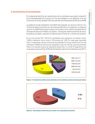 Aprendizaje y mediación pedagógica 
con tecnologías digitales 
91 
2. Características de los estudiantes 
Es fundamental identificar las características de los estudiantes que asisten al plantel 2 
por la heterogeneidad de los grupos con los que trabajamos, muy diferentes a los que 
conforman los demás planteles de la Escuela Nacional Preparatoria (ENP) de la UNAM. 
La población escolar del plantel 2 de la ENP está integrada por alumnos entre los 14 y 
16 años de edad, provenientes de dos sistemas diferentes; uno regido por un programa 
único en la UNAM denominado Iniciación Universitaria, el otro retoma el programa de la 
Secretaria de Educación Pública. Los jóvenes del segundo sistema provienen de escue-las 
públicas y privadas y cada año son seleccionados a través de un examen de admisión. 
En el ciclo escolar 2011-2012 los estudiantes que ingresaron vía examen fueron 
1,099 y obtuvieron como mínimo 103 aciertos de 128. Por cada lugar disponible 
hubo 14 aspirantes, cifra por encima de los planteles 6 y 9, que antaño eran los más 
solicitados. El 56% de los alumnos aceptados contó con más de nueve de promedio 
final en los estudios previos de educación básica (Fig. 1) y el 64 % disponía de una 
computadora personal (Fig. 2) (Portal de Estadística de la Universidad Nacional, 2011). 
Figura1. Promedio de calificaciones obtenidas en los estudios previos de educación básica 
Figura 2. Porcentaje de alumnos que cuentan con computadora personal 
 