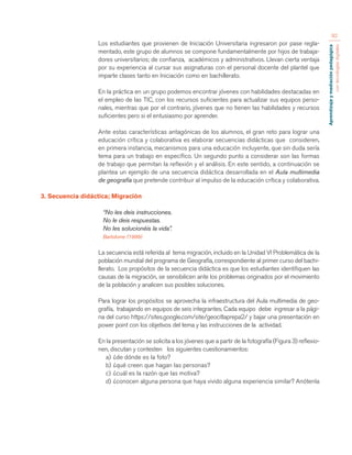 Aprendizaje y mediación pedagógica 
con tecnologías digitales 
92 
Los estudiantes que provienen de Iniciación Universitaria ingresaron por pase regla-mentado, 
este grupo de alumnos se compone fundamentalmente por hijos de trabaja-dores 
universitarios; de confianza, académicos y administrativos. Llevan cierta ventaja 
por su experiencia al cursar sus asignaturas con el personal docente del plantel que 
imparte clases tanto en Iniciación como en bachillerato. 
En la práctica en un grupo podemos encontrar jóvenes con habilidades destacadas en 
el empleo de las TIC, con los recursos suficientes para actualizar sus equipos perso-nales, 
mientras que por el contrario, jóvenes que no tienen las habilidades y recursos 
suficientes pero si el entusiasmo por aprender. 
Ante estas características antagónicas de los alumnos, el gran reto para lograr una 
educación crítica y colaborativa es elaborar secuencias didácticas que consideren, 
en primera instancia, mecanismos para una educación incluyente, que sin duda sería 
tema para un trabajo en específico. Un segundo punto a considerar son las formas 
de trabajo que permitan la reflexión y el análisis. En este sentido, a continuación se 
plantea un ejemplo de una secuencia didáctica desarrollada en el Aula multimedia 
de geografía que pretende contribuir al impulso de la educación crítica y colaborativa. 
3. Secuencia didáctica; Migración 
“No les deis instrucciones. 
No le deis respuestas. 
No les solucionéis la vida”. 
Bartolome (1999) 
La secuencia está referida al tema migración, incluido en la Unidad VI Problemática de la 
población mundial del programa de Geografía, correspondiente al primer curso del bachi-llerato. 
Los propósitos de la secuencia didáctica es que los estudiantes identifiquen las 
causas de la migración, se sensibilicen ante los problemas originados por el movimiento 
de la población y analicen sus posibles soluciones. 
Para lograr los propósitos se aprovecha la infraestructura del Aula multimedia de geo-grafía, 
trabajando en equipos de seis integrantes. Cada equipo debe ingresar a la pági-na 
del curso https://sites.google.com/site/geocitlaprepa2/ y bajar una presentación en 
power point con los objetivos del tema y las instrucciones de la actividad. 
En la presentación se solicita a los jóvenes que a partir de la fotografía (Figura 3) reflexio-nen, 
discutan y contesten los siguientes cuestionamientos: 
a) ¿de dónde es la foto? 
b) ¿qué creen que hagan las personas? 
c) ¿cuál es la razón que las motiva? 
d) ¿conocen alguna persona que haya vivido alguna experiencia similar? Anótenla 
 