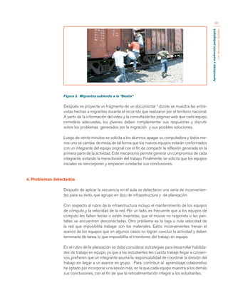 Aprendizaje y mediación pedagógica 
con tecnologías digitales 
93 
Figura 3. Migrantes subiendo a la “Bestia” 
Después se proyecta un fragmento de un documental 3 donde se muestra las entre-vistas 
hechas a migrantes durante el recorrido que realizaron por el territorio nacional. 
A partir de la información del video y la consulta de las páginas web que cada equipo 
considere adecuadas, los jóvenes deben complementar sus respuestas y discutir 
sobre los problemas generados por la migración y sus posibles soluciones. 
Luego de veinte minutos se solicita a los alumnos apagar su computadora y todos me-nos 
uno se cambia de mesa, de tal forma que los nuevos equipos estarán conformados 
con un integrante del equipo original con el fin de compartir la reflexión generada en la 
primera parte de la actividad. Este mecanismo permite generar un compromiso de cada 
integrante, evitando la mera división del trabajo. Finalmente, se solicita que los equipos 
iniciales se reincorporen y empiecen a redactar sus conclusiones. 
4. Problemas detectados 
Después de aplicar la secuencia en el aula se detectaron una serie de inconvenien-tes 
para su éxito, que agrupo en dos; de infraestructura y de planeación. 
Con respecto al rubro de la infraestructura incluyo el mantenimiento de los equipos 
de cómputo y la velocidad de la red. Por un lado, es frecuente que a los equipos de 
computo les falten teclas o estén invertidas, que el mouse no responda o las pan-tallas 
se encuentren desconectadas. Otro problema es la baja o nula velocidad de 
la red que imposibilita trabajar con los materiales. Estos inconvenientes frenan el 
avance de los equipos que en algunos casos no logran concluir la actividad y deben 
terminarla de tarea, lo que imposibilita el monitoreo del trabajo en equipo. 
En el rubro de la planeación se debe considerar estrategias para desarrollar habilida-des 
de trabajo en equipo, ya que a los estudiantes les cuesta trabajo llegar a consen-sos, 
prefieren que un integrante asuma la responsabilidad de coordinar la división del 
trabajo sin llegar a un avance en grupo. Para contribuir al aprendizaje colaborativo 
he optado por incorporar una sesión más, en la que cada equipo muestra a los demás 
sus conclusiones, con el fin de que la retroalimentación integre a los estudiantes. 
 