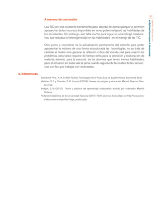 Aprendizaje y mediación pedagógica 
con tecnologías digitales 
94 
A manera de conclusión 
Las TIC son una excelente herramienta para abordar los temas porque te permiten 
aprovechar de los recursos disponibles en la red potencializando las habilidades de 
los estudiantes. Sin embargo, aún falta mucho para lograr un aprendizaje colabora-tivo, 
que reduzca la heterogeneidad en las habilidades en el manejo de las TIC. 
Otro punto a considerar es la actualización permanente del docente para poder 
aprovechar la máximo de una forma estructurada las tecnologías, no se trata de 
cambiar el medio sino generar la reflexión crítica del mundo real para revertir los 
problemas .esta tarea requiere de tiempo extra para la selección y elaboración de 
material, además para la asesoría de los alumnos que tienen menos habilidades, 
pero el esfuerzo sin duda vale la pena cuando algunas de las metas de las secuen-cias 
con las que trabajas son alcanzadas. 
5. Referencias 
Bartolomé Pina, A. R. (1999) Nuevas Tecnologías en el Aula: Guía de Supervivencia. Barcelona: Graó. 
Martínez, S. F. y Prendes. E. M. (coords.)(2004). Nuevas tecnologías y educación. Madrid: Pearson Pren-tice 
Hall. 
Vinagre, L. M. (2010). Teoría y práctica del aprendizaje colaborativo asistido por ordenador. Madrid: 
Síntesis. 
Portal de Estadística de la Universidad Nacional (2011) Perfil alumnos. Consultado en http://www.esta-distica. 
unam.mx/perfiles/elige_analisis.php 
 