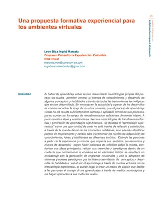Aprendizaje y mediación pedagógica 
con tecnologías digitales 
95 
Resumen Al hablar de aprendizaje virtual se han desarrollado metodologías propias del pro-ceso 
las cuales permiten generar la entrega de conocimientos y desarrollo de 
algunos conceptos y habilidades a través de todas las herramientas tecnológicas 
que se han desarrollado. Sin embargo en la actualidad y a pesar de los desarrollos 
es común encontrar la queja de muchos usuarios, que el proceso de aprendizaje 
virtual no les resulta suficientemente cómodo o aplicable dentro de sus procesos, 
por no contar con los rangos de retroalimentación suficientes dentro del mismo. A 
partir de estas ideas y analizando las diversas metodologías de transferencia efec-tiva 
y generación de aprendizajes significativos, se destaca el “aprendizaje expe-riencial” 
como una oportunidad de crear no solo niveles de reflexión y asimilación, 
a través de la manifestación de las conductas cotidianas, sino además identificar 
puntos de mejoramiento y cambio para incrementar los niveles de adquisición de 
conocimientos, ideas, y habilidades en diferentes ámbitos. Cuando las personas 
a partir de la experiencia y vivencia que impacta sus sentidos, pensamientos y 
niveles de desarrollo, logran hacer procesos de reflexión sobre la misma, con-frontan 
sus ideas primigenias, validan sus creencias y paradigmas dentro de un 
contexto que normalmente se enmarca en un escenario lúdico, se establece un 
encadenaje con la generación de engramas neuronales y con la adopción de 
sistemas y nuevos paradigmas que facilitan la asimilación de conceptos y desar-rollo 
de habilidades, así al unir el aprendizaje a través de medios virtuales con la 
metodología experiencial, se puede llegar a crear un marco de acción que facilite 
a las personas el manejo de los aprendizajes a través de medios tecnológicos y 
los hagan aplicables a sus contextos reales. 
Una propuesta formativa experiencial para 
los ambientes virtuales 
Leon Diaz Ingrid Marcela 
Conexum Consultoría Experiencial- Colombia 
Red Ritual 
marcela.leon@conexum-ce.com 
ingridmarcelaleondiaz@gmail.com 
 