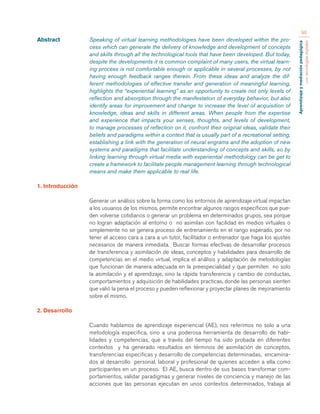 Aprendizaje y mediación pedagógica 
con tecnologías digitales 
96 
Abstract Speaking of virtual learning methodologies have been developed within the pro-cess 
which can generate the delivery of knowledge and development of concepts 
and skills through all the technological tools that have been developed. But today, 
despite the developments it is common complaint of many users, the virtual learn-ing 
process is not comfortable enough or applicable in several processes, by not 
having enough feedback ranges therein. From these ideas and analyze the dif-ferent 
methodologies of effective transfer and generation of meaningful learning, 
highlights the “experiential learning” as an opportunity to create not only levels of 
reflection and absorption through the manifestation of everyday behavior, but also 
identify areas for improvement and change to increase the level of acquisition of 
knowledge, ideas and skills in different areas. When people from the expertise 
and experience that impacts your senses, thoughts, and levels of development, 
to manage processes of reflection on it, confront their original ideas, validate their 
beliefs and paradigms within a context that is usually part of a recreational setting, 
establishing a link with the generation of neural engrams and the adoption of new 
systems and paradigms that facilitate understanding of concepts and skills, so by 
linking learning through virtual media with experiential methodology can be get to 
create a framework to facilitate people management learning through technological 
means and make them applicable to real life. 
1. Introducción 
Generar un análisis sobre la forma como los entornos de aprendizaje virtual impactan 
a los usuarios de los mismos, permite encontrar algunos rasgos específicos que pue-den 
volverse cotidianos o generar un problema en determinados grupos, sea porque 
no logran adaptación al entorno o no asimilan con facilidad en medios virtuales o 
simplemente no se genera proceso de entrenamiento en el rango esperado, por no 
tener el acceso cara a cara a un tutor, facilitador o entrenador que haga los ajustes 
necesarios de manera inmediata. Buscar formas efectivas de desarrollar procesos 
de transferencia y asimilación de ideas, conceptos y habilidades para desarrollo de 
competencias en el medio virtual, implica el análisis y adaptación de metodologías 
que funcionan de manera adecuada en la preespecialidad y que permiten no solo 
la asimilación y el aprendizaje, sino la rápida transferencia y cambio de conductas, 
comportamientos y adquisición de habilidades practicas, donde las personas sienten 
que valió la pena el proceso y pueden reflexionar y proyectar planes de mejoramiento 
sobre el mismo. 
2. Desarrollo 
Cuando hablamos de aprendizaje experiencial (AE), nos referimos no solo a una 
metodología especifica, sino a una poderosa herramienta de desarrollo de habi-lidades 
y competencias, que a través del tiempo ha sido probada en diferentes 
contextos y ha generado resultados en términos de asimilación de conceptos, 
transferencias especificas y desarrollo de competencias determinadas, encamina-dos 
al desarrollo personal, laboral y profesional de quienes acceden a ella como 
participantes en un proceso. El AE, busca dentro de sus bases transformar com-portamientos, 
validar paradigmas y generar niveles de conciencia y manejo de las 
acciones que las personas ejecutan en unos contextos determinados, trabaja al 
 