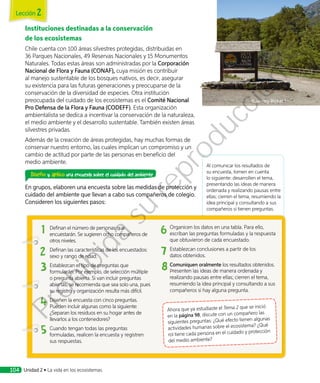 Al comunicar los resultados de
su encuesta, tomen en cuenta
lo siguiente: desarrollen el tema,
presentando las ideas de manera
ordenada y realizando pausas entre
ellas; cierren el tema, resumiendo la
idea principal y consultando a sus
compañeros si tienen preguntas.
Instituciones destinadas a la conservación
de los ecosistemas
Chile cuenta con 100 áreas silvestres protegidas, distribuidas en
36 Parques Nacionales, 49 Reservas Nacionales y 15 Monumentos
Naturales. Todas estas áreas son administradas por la Corporación
Nacional de Flora y Fauna (CONAF), cuya misión es contribuir
al manejo sustentable de los bosques nativos, es decir, asegurar
su existencia para las futuras generaciones y preocuparse de la
conservación de la diversidad de especies. Otra institución
preocupada del cuidado de los ecosistemas es el Comité Nacional
Pro Defensa de la Flora y Fauna (CODEFF). Esta organización
ambientalista se dedica a incentivar la conservación de la naturaleza,
el medio ambiente y el desarrollo sustentable. También existen áreas
silvestres privadas.
Además de la creación de áreas protegidas, hay muchas formas de
conservar nuestro entorno, las cuales implican un compromiso y un
cambio de actitud por parte de las personas en beneficio del
medio ambiente.
Diseño y aplico una encuesta sobre el cuidado del ambiente
En grupos, elaboren una encuesta sobre las medidas de protección y
cuidado del ambiente que llevan a cabo sus compañeros de colegio.
Consideren los siguientes pasos:
1	 Definan el número de personas que
encuestarán. Se sugieren ocho compañeros de
otros niveles.
2	 Definan las características de los encuestados:
sexo y rango de edad.
3	 Establezcan el tipo de preguntas que
formularán. Por ejemplo, de selección múltiple
o pregunta abierta. Si van incluir preguntas
abiertas, se recomienda que sea solo una, pues
su registro y organización resulta más difícil.
4	 Diseñen la encuesta con cinco preguntas.
Pueden incluir algunas como la siguiente:
¿Separan los residuos en su hogar antes de
llevarlos a los contenedores?
5	Cuando tengan todas las preguntas
formuladas, realicen la encuesta y registren
sus respuestas.
6	 Organicen los datos en una tabla. Para ello,
escriban las preguntas formuladas y la respuesta
que obtuvieron de cada encuestado.
7	 Establezcan conclusiones a partir de los
datos obtenidos.
8	Comuniquen oralmente los resultados obtenidos.
Presenten las ideas de manera ordenada y
realizando pausas entre ellas; cierren el tema,
resumiendo la idea principal y consultando a sus
compañeros si hay alguna pregunta.
Ahora que ya estudiaste el Tema 2 que se inició
en la página 98, discute con un compañero las
siguientes preguntas: ¿Qué efecto tienen algunas
actividades humanas sobre el ecosistema? ¿Qué
rol tiene cada persona en el cuidado y protección
del medio ambiente?
Lección 2
Unidad 2 • La vida en los ecosistemas104
Prohibida
su
reproducción
 
