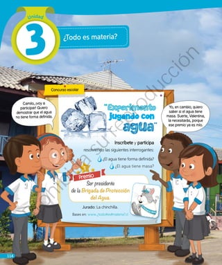 ¿Todo es materia?
Camilo, ¡voy a
participar! Quiero
demostrar que el agua
no tiene forma definida.
Concurso escolar
Premio
Jurado: La chinchilla.
Bases en: www.¿todo#es#materia?.cl
	
Inscríbete y participa
resolviendo las siguientes interrogantes:
¿El agua tiene forma definida?
¿El agua tiene masa?
Yo, en cambio, quiero
saber si el agua tiene
masa. Suerte, Valentina,
la necesitarás, porque
ese premio ya es mío.
Unidad
3
114
Prohibida
su
reproducción
 