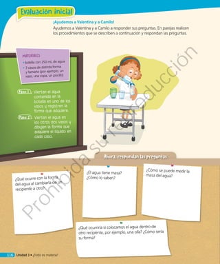 ¡Ayudemos a Valentina y a Camilo!
Ayudemos a Valentina y a Camilo a responder sus preguntas. En parejas realicen
los procedimientos que se describen a continuación y respondan las preguntas.
Paso 1 	Viertan el agua
contenida en la
botella en uno de los
vasos y registren la
forma que adquiere.
Paso 2 	Viertan el agua en
los otros dos vasos y
dibujen la forma que
adquiere el líquido en
cada caso.
¿Qué ocurriría si colocamos el agua dentro de
otro recipiente, por ejemplo, una olla? ¿Cómo sería
su forma?
MATERIALES
◾◾ botella con 250 mL de agua
◾◾ 3 vasos de distinta forma
y tamaño (por ejemplo, un
vaso, una copa, un pocillo)
Ahora, respondan las preguntas.
¿Qué ocurre con la forma
del agua al cambiarla de un
recipiente a otro?
¿El agua tiene masa?
¿Cómo lo saben?
¿Cómo se puede medir la
masa del agua?
Unidad 3 • ¿Todo es materia?116
Evaluación inicial
Prohibida
su
reproducción
 
