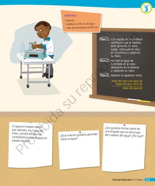 ¿Les gustaría formar parte de
una brigada que se preocupa
del cuidado del agua? ¿Por qué?¿Qué más les gustaría aprender
sobre el agua?
MATERIALES
◾◾ balanza
◾◾ botella con 250 mL de agua
◾◾ vaso de precipitado de 500 mL
Paso 1 	Con ayuda de su profesor,
verifiquen que la balanza
esté ajustada en cero.
Luego, coloquen el vaso
en la balanza y registren
su masa.
Paso 2 	Viertan el agua de
la botella en el vaso.
Ubíquenlo en la balanza
y registren su valor.
Paso 3 	Realicen la siguiente resta:
Masa del vaso con agua (g)
– Masa del vaso vacío (g)
Masa del agua (g)
El agua en estado sólido,
por ejemplo, los cubos de
hielo, ¿tendrá las mismas
características que el agua en
estado líquido?
Ciencias Naturales • 4.º básico 117
Unidad
3
Prohibida
su
reproducción
 