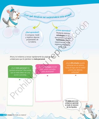 ¿Qué aprenderé?
A comparar, medir
y registrar algunas
propiedades de
la materia.
¿Qué meta personal me
gustaría alcanzar? (Recuerda
que la meta debe ser una
acción concreta).
¿Qué estrategias tendré
que poner a prueba
para alcanzarla?
¿Qué dificultades puedo
enfrentar en el camino
hacia el logro de mi meta?
¿Cómo las debería
enfrentar?
¿Con qué desafíos me sorprenderá esta unidad?¿Con qué desafíos me sorprenderá esta unidad?
Ahora, te invitamos a revisar rápidamente las páginas de la
unidad para que te plantees tu meta personal.
¿Cómo aprenderé?
Mediante distintas
estrategias en las
que pondré a prueba
habilidades como
experimentar, medir,
registrar y comparar,
entre otras.
Mi meta para esta
unidad es aprender
a medir el volumen
de los líquidos.
Unidad 3 • ¿Todo es materia?118
Prohibida
su
reproducción
 