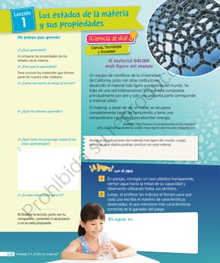 ¡Ciencia al día!
Ciencia, Tecnología
y Sociedad
1 	 En parejas, consigan un vaso plástico transparente,
viertan agua hasta la mitad de su capacidad y
obsérvenlo utilizando todos sus sentidos.
2 	 Luego, el profesor les indicará el tiempo para que
cada uno escriba el máximo de características
observadas: el que mencione más características
correctas es el ganador del juego.
El agua es:
Un equipo de científicos de la Universidad
de California, junto con otras instituciones,
desarrolló el material más ligero y resistente del mundo. Se
trata de una red tridimensional (3D) que está compuesta
principalmente por aire y solo una pequeña parte corresponde
a material sólido.
El material, a pesar de ser un metal, se recupera
completamente luego de comprimirlo y tiene una
extraordinaria capacidad para absorber energía.
		 Fuente: http://www.muyinteresante.es/tecnologia/
articulo/crean-el-material-solido-mas-ligero-del-mundo (Adaptación).
Me preparo para aprender
¿Qué aprenderé?
A comparar las propiedades de los
estados de la materia.
¿Para qué lo aprenderé?
Para conocer los materiales que forman
parte de nuestra vida cotidiana.
¿Cómo me siento al iniciar la lección?
¿Qué me interesa aprender?
¿Qué meta me propongo respecto de
estos aprendizajes?
¿Es esto importante para mí?
Al finalizar la lección, junto con tu
compañero, comenten si alcanzaron
o no la meta propuesta.
Averigua las aplicaciones del material más ligero del mundo. Luego,
piensa en qué objetos podrías construir con este material.
con el agua
Los estados de la materia
y sus propiedades
Lección
1
120 Unidad 3 • ¿Todo es materia?
Prohibida
su
reproducción
 