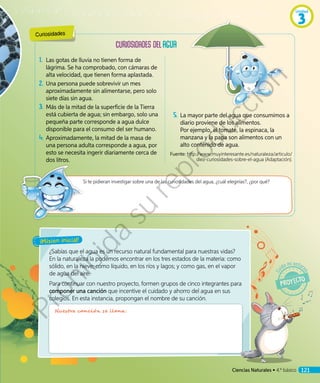 1.	 Las gotas de lluvia no tienen forma de
lágrima. Se ha comprobado, con cámaras de
alta velocidad, que tienen forma aplastada.
2.	Una persona puede sobrevivir un mes
aproximadamente sin alimentarse, pero solo
siete días sin agua.
3.	Más de la mitad de la superficie de la Tierra
está cubierta de agua; sin embargo, solo una
pequeña parte corresponde a agua dulce
disponible para el consumo del ser humano.
4.	Aproximadamente, la mitad de la masa de
una persona adulta corresponde a agua, por
esto se necesita ingerir diariamente cerca de
dos litros.
¿Sabías que el agua es un recurso natural fundamental para nuestras vidas?
En la naturaleza la podemos encontrar en los tres estados de la materia: como
sólido, en la nieve; como líquido, en los ríos y lagos; y como gas, en el vapor
de agua del aire.
Para continuar con nuestro proyecto, formen grupos de cinco integrantes para
componer una canción que incentive el cuidado y ahorro del agua en sus
colegios. En esta instancia, propongan el nombre de su canción.
Si te pidieran investigar sobre una de las curiosidades del agua, ¿cuál elegirías?, ¿por qué?
¡Misión inicial!
5.	La mayor parte del agua que consumimos a
diario proviene de los alimentos.
Por ejemplo, el tomate, la espinaca, la
manzana y la papa son alimentos con un
alto contenido de agua.
Fuente: http://www.muyinteresante.es/naturaleza/articulo/
diez-curiosidades-sobre-el-agua (Adaptación).
Curiosidades
Nuestra canción se llana:
Ciencias Naturales • 4.º básico 121
Unidad
3
Prohibida
su
reproducción
 