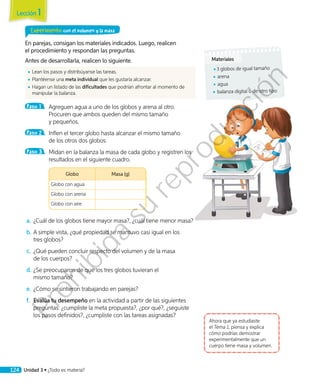 Experimento con el volumen y la masa
En parejas, consigan los materiales indicados. Luego, realicen
el procedimiento y respondan las preguntas.
Antes de desarrollarla, realicen lo siguiente.
◾◾ Lean los pasos y distribúyanse las tareas.
◾◾ Plantéense una meta individual que les gustaría alcanzar.
◾◾ Hagan un listado de las dificultades que podrían afrontar al momento de
manipular la balanza.
Paso 1 	 Agreguen agua a uno de los globos y arena al otro.
Procuren que ambos queden del mismo tamaño
y pequeños.
Paso 2 	 Inflen el tercer globo hasta alcanzar el mismo tamaño
de los otros dos globos.
Paso 3 	 Midan en la balanza la masa de cada globo y registren los
resultados en el siguiente cuadro.
	
Globo Masa (g)
Globo con agua
Globo con arena
Globo con aire
a.	¿Cuál de los globos tiene mayor masa?, ¿cuál tiene menor masa?
b.	A simple vista, ¿qué propiedad se mantuvo casi igual en los
tres globos?
c.	 ¿Qué pueden concluir respecto del volumen y de la masa
de los cuerpos?
d.	¿Se preocuparon de que los tres globos tuvieran el
mismo tamaño?
e.	¿Cómo se sintieron trabajando en parejas?
f.	 Evalúa tu desempeño en la actividad a partir de las siguientes
preguntas: ¿cumpliste la meta propuesta?, ¿por qué?, ¿seguiste
los pasos definidos?, ¿cumpliste con las tareas asignadas?
Ahora que ya estudiaste
el Tema 1, piensa y explica
cómo podrías demostrar
experimentalmente que un
cuerpo tiene masa y volumen.
Materiales
◾◾ 3 globos de igual tamaño
◾◾ arena
◾◾ agua
◾◾ balanza digital o de otro tipo
Lección 1
124 Unidad 3 • ¿Todo es materia?
Prohibida
su
reproducción
 