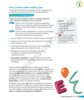 Forma y volumen: sólidos, líquidos y gases
A continuación te invitamos a demostrar, de manera experimental,
si los sólidos y los líquidos tienen forma y volumen definidos.
Experimento con el volumen y la forma
En grupos de tres integrantes, realicen la actividad propuesta.
Luego, respondan las preguntas en sus cuadernos.
Paso 1 	 Vacíen los 250 mL de jugo en uno de los recipientes y
dibujen, en sus cuadernos, la forma que adquiere el líquido.
Repitan lo anterior, trasvasijando el jugo en los otros dos
recipientes.
Paso 2 	 Tomen la piedra y deposítenla en uno de los vasos. Dibujen
qué ocurre con la forma de esta. Repitan lo anterior,
colocando la piedra en los otros dos vasos.
a.	¿En qué estado de la materia se encuentran el jugo y la piedra?
b.	¿Qué ocurrió con la forma del jugo y de la piedra al cambiarlos
de un recipiente a otro?
c.	 ¿Cómo podrían demostrar lo que ocurre con la forma de los
gases al traspasarlos de un recipiente a otro?
d.		¿Respetaron las precauciones señaladas al momento
de trabajar con objetos de vidrio? ¿Por qué es
importante hacerlo?
e.	Comuniquen oralmente los resultados obtenidos. Recuerden
pronunciar correctamente cada palabra para que todos puedan
entenderlos.
Tal como pudieron evidenciar en la actividad anterior, algunas
sustancias, como el jugo que está en estado líquido, se adaptan a la
forma del recipiente que los contiene. Es por ello que se dice que los
líquidos no tienen forma propia, pero sí un volumen definido. Por
eso, al traspasar el jugo de un recipiente a otro, si bien cambió
su forma, su volumen permaneció igual. En el caso de los sólidos,
como la piedra, al cambiarla de un vaso a otro, no varió su forma
ni su volumen, es decir, se mantienen definidos.
Finalmente, el aire, que es gas, tiene la capacidad de ocupar todo
el espacio disponible. Por ejemplo, si inflas tres globos de diferentes
formas con aire y los cierras herméticamente, el gas se adaptará a la
forma de los globos, ocupando todo el espacio disponible, es decir, la
forma y el volumen de los gases no son definidos.
Materiales
◾◾ 3 recipientes graduados, de
350 mL de capacidad y de
formas distintas
◾◾ 250 mL de jugo
◾◾ 3 vasos de distintas formas
◾◾ piedra
Precaución: Si trabajan
con recipientes de vidrio,
tengan mucho cuidado de
no romperlos a fin de evitar
cortes y heridas.
Unidad
3
Ciencias Naturales • 4.º básico 127
Prohibida
su
reproducción
 