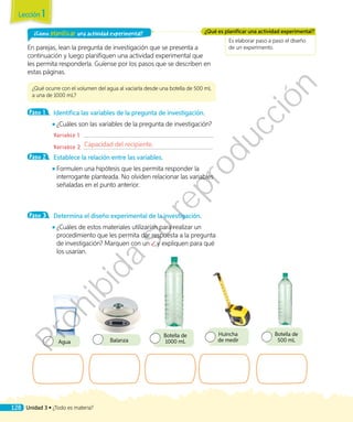Es elaborar paso a paso el diseño
de un experimento.
¿Qué es planificar una actividad experimental?¿Cómo planificar una actividad experimental?
En parejas, lean la pregunta de investigación que se presenta a
continuación y luego planifiquen una actividad experimental que
les permita responderla. Guíense por los pasos que se describen en
estas páginas.
¿Qué ocurre con el volumen del agua al vaciarla desde una botella de 500 mL
a una de 1000 mL?
Paso 1 	 Identifica las variables de la pregunta de investigación.
◾◾ ¿Cuáles son las variables de la pregunta de investigación?
	 Variable 1:
	 Variable 2:
Paso 2 	 Establece la relación entre las variables.
◾◾ Formulen una hipótesis que les permita responder la
interrogante planteada. No olviden relacionar las variables
señaladas en el punto anterior.
Paso 3 	 Determina el diseño experimental de la investigación.
◾◾ ¿Cuáles de estos materiales utilizarían para realizar un
procedimiento que les permita dar respuesta a la pregunta
de investigación? Marquen con un y expliquen para qué
los usarían.
Agua Balanza
Botella de
1000 mL
Huincha
de medir
Botella de
500 mL
Capacidad del recipiente.
Lección 1
128 Unidad 3 • ¿Todo es materia?
Prohibida
su
reproducción
 
