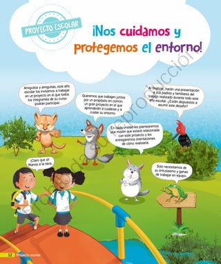 protegemos el entorno!
¡Nos cuidamos y
Amiguitos y amiguitas, este año
escolar los invitamos a trabajar
en un proyecto en el que todos
los integrantes de su curso
podrán participar.
Queremos que trabajen juntos
por un propósito en común:
un gran proyecto en el que
aprenderán a cuidarse y a
cuidar su entorno.
En cada unidad les plantearemos
una misión que estará relacionada
con este proyecto y les
entregaremos orientaciones
de cómo realizarla.
Solo necesitamos de
su entusiasmo y ganas
de trabajar en equipo.
Al finalizar, harán una presentación
a sus padres y familiares del
trabajo realizado durante todo esteaño escolar. ¿Están dispuestos a
asumir este desafío?
¡Claro que sí!
Manos a la obra.
12 Proyecto escolar
Prohibida
su
reproducción
 
