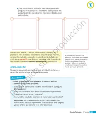 ◾◾ 	¿Qué procedimiento realizarían para dar respuesta a la
pregunta de investigación? Descríbanlo o dibújenlo en tres
pasos. No olviden considerar los materiales indicados en el
paso anterior.
1 2 3
Los invitamos a llevar a cabo sus procedimiento una vez que su
profesor lo haya revisado y respondan la pregunta inicial. Para ello,
consigan los materiales y ejecuten el procedimiento. Indiquen las
medidas de precaución que debieran considerar en el desarrollo de
la actividad. Finalmente, comuniquen oralmente sus resultados.
Ahora, ¡hazlo tú!
Para poner a prueba lo aprendido en esta actividad, te invitamos a
desarrollar la actividad que te entregará tu profesor.
Al momento de comunicar sus
resultados, pronuncien cada palabra
para que todos puedan entenderlos.
Realicen pausas para diferenciar
las ideas y utilicen un vocabulario
variado, que incorpore las palabras
nuevas que hayan aprendido.
Evalúen el desempeño de su pareja en la actividad realizada
a partir de las siguientes preguntas.
◾◾ ¿Fue capaz de identificar las variables relacionadas en la pregunta
de investigación?
◾◾ ¿Participó activamente en la definición del diseño experimental?
◾◾ ¿Trabajó de manera limpia y ordenada?
◾◾ ¿Comunicó los resultados obtenidos de manera clara y entendible?
Importante: Si aún tienes dificultades para comprender cómo
Planificar una actividad experimental, vuelve a revisar estas páginas,
ya que tendrás que aplicarlo en el Taller de ciencias.
¿Cómo lo hice?
Unidad
3
Ciencias Naturales • 4.º básico 129
Prohibida
su
reproducción
 