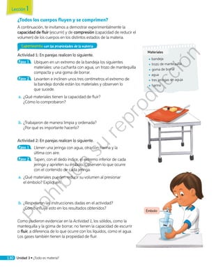 Émbolo
¿Todos los cuerpos fluyen y se comprimen?
A continuación, te invitamos a demostrar experimentalmente la
capacidad de fluir (escurrir) y de compresión (capacidad de reducir el
volumen) de los cuerpos en los distintos estados de la materia.
Experimento con las propiedades de la materia
Actividad 1: En parejas realicen lo siguiente.
Paso 1 	 Ubiquen en un extremo de la bandeja los siguientes
materiales: una cucharita con agua, un trozo de mantequilla
compacta y una goma de borrar.
Paso 2 	 Levanten e inclinen unos tres centímetros el extremo de
la bandeja donde están los materiales y observen lo
que sucede.
a.		¿Qué materiales tienen la capacidad de fluir?
¿Cómo lo comprobaron?
b.	¿Trabajaron de manera limpia y ordenada?
¿Por qué es importante hacerlo?
Actividad 2: En parejas realicen lo siguiente.
Paso 1 	 Llenen una jeringa con agua, otra con harina y la
última con aire.
Paso 2 	 Tapen, con el dedo índice, el extremo inferior de cada
jeringa y aprieten su émbolo. Observen lo que ocurre
con el contenido de cada jeringa.
a.		¿Qué materiales pueden reducir su volumen al presionar
el émbolo? Expliquen.
b.	¿Respetaron las instrucciones dadas en el actividad?
¿Cómo influye esto en los resultados obtenidos?
Como pudieron evidenciar en la Actividad 1, los sólidos, como la
mantequilla y la goma de borrar, no tienen la capacidad de escurrir
o fluir, a diferencia de lo que ocurre con los líquidos, como el agua.
Los gases también tienen la propiedad de fluir.
Materiales
◾◾ bandeja
◾◾ trozo de mantequilla
◾◾ goma de borrar
◾◾ agua
◾◾ tres jeringas sin aguja
◾◾ harina
Lección 1
130 Unidad 3 • ¿Todo es materia?
Prohibida
su
reproducción
 