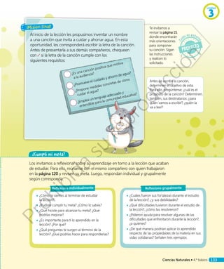 ¡Misión final!
Al inicio de la lección les propusimos inventar un nombre
a una canción que invita a cuidar y ahorrar agua. En esta
oportunidad, les corresponderá escribir la letra de la canción.
Antes de presentarla a sus demás compañeros, chequeen
con si la letra de la canción cumple con los
siguientes requisitos:
Te invitamos a
revisar la página 15,
donde encontrarán
más orientaciones
para componer
su canción. Sigan
las instrucciones
y realicen lo
solicitado.
¿Es una canción positiva que motiva
a la audiencia?
¿Promueve el cuidado y ahorro de agua?
¿Propone medidas concretas de cómo
cuidar el agua?
¿Emplea un lenguaje adecuado y
entendible para la comunidad educativa?
¿Cumplí mi meta?
Los invitamos a reflexionar sobre su aprendizaje en torno a la lección que acaban
de estudiar. Para ello, reúnanse con el mismo compañero con quien trabajaron
en la página 120 y revisen su meta. Luego, respondan individual y grupalmente
según corresponda.
◾◾ ¿Cómo te sientes al terminar de estudiar
la lección?
◾◾ ¿Pudiste cumplir tu meta? ¿Cómo lo sabes?
◾◾ ¿Qué hiciste para alcanzar tu meta? ¿Qué
podrías mejorar?
◾◾ ¿Es importante para ti lo aprendido en la
lección? ¿Por qué?
◾◾ ¿Qué preguntas te surgen al término de la
lección? ¿Qué podrías hacer para responderlas?
◾◾ ¿Cuáles fueron sus fortalezas durante el estudio
de la lección?, ¿y sus debilidades?
◾◾ ¿Qué dificultades tuvieron durante el estudio de
la lección?, ¿cómo las resolvieron?
◾◾ ¿Pidieron ayuda para resolver algunas de las
dificultades que enfrentaron durante la lección?,
¿a quiénes?
◾◾ ¿De qué manera podrían aplicar lo aprendido
respecto de las propiedades de la materia en sus
vidas cotidianas? Señalen tres ejemplos.
Reflexiono individualmente Reflexiono grupalmente
Antes de escribir la canción,
determinen el objetivo de esta.
Para ello, pregúntense: ¿cuál es el
propósito de la canción? Determinen,
también, sus destinatarios: ¿para
quién vamos a escribir?, ¿quién la
va a leer?
Unidad
3
Ciencias Naturales • 4.º básico 133
Prohibida
su
reproducción
 
