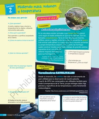 ¡Ciencia al día!
¿Por qué piensas que es
importante conocer la
temperatura de la Tierra?
Si tuvieras la oportunidad de diseñar
un satélite espacial, ¿qué lugares de
la Tierra te gustaría observar?
Termómetros SATELITALES
Desde su invención, los satélites han sido un instrumento de
gran utilidad para la observación de nuestro planeta.
A partir de 1979, han comenzado a ser utilizados también para
medir la temperatura de la Tierra, ya que entregan datos más
precisos y específicos de las temperaturas u otros fenómenos
meteorológicos.
Fuente: http://www.euskonews.com/0204zbk/gaia20402es.html
(Adaptación).
•	 ¿Cómo logra la iguana aumentar
su temperatura corporal?
•	 ¿Qué entiendes por
temperatura?, ¿cómo se mide?
Me preparo para aprender
¿Qué aprenderé?
A medir y registrar masa, volumen y
temperatura de los objetos, utilizando
instrumentos adecuados.
¿Para qué lo aprenderé?
Para aprender a cuantificar propiedades
de la materia.
¿Cómo me siento al iniciar la lección?
¿Qué me interesa aprender?
¿Qué meta me propongo respecto
de estos aprendizajes?
¿Es esto importante para mí?
Al finalizar la lección, revisa si
alcanzaste o no la meta propuesta.
Curiosidades
Ciencia, Tecnología
y Sociedad
Animales poiquilotermos
En la naturaleza existen animales cuya temperatura corporal
varía según el medio ambiente en que se encuentren. Son los
llamados poiquilotermos. Tal es el caso de algunos insectos,
anfibios, peces y reptiles, entre los cuales se encuentra la iguana.
Este animal suele adherir su cuerpo al suelo si necesita aumentar
su propia temperatura corporal. Por su parte, las hormigas
suelen construir túneles superficiales debajo de grandes piedras
expuestas al sol, con el fin de
obtener mayores temperaturas
para sus hormigueros.
Fuente: Hill, R. y Wyse, G. (2004).
Fisiología animal. Madrid: Editorial
Médica Panamericana.
Midiendo masa, volumen
y temperatura
Lección
2
136 Unidad 3 • ¿Todo es materia?
Prohibida
su
reproducción
 