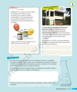 El aire puro es un gas sin olor e invisible.
Sin embargo, tiene masa y ocupa
un espacio, por lo tanto es materia.
Compruébenlo con el siguiente juego.
Con ayuda de su profesor armen un
montaje, como el que se representa en
la imagen.
Luego, pinchen uno de los globos con un
alfiler. ¿Qué ocurrió? ¿Por qué?
La misión de esta lección será construir una balanza rústica con materiales
reciclables. Para ello, formen grupos de seis integrantes y busquen información,
en diferentes fuentes, sobre las balanzas: para qué se utilizan, cómo se utilizan,
cómo fueron evolucionando a lo largo del tiempo.
En esta primera instancia, deberán indicar los materiales que podrían utilizar y
hacer un dibujo de cómo imaginan dicha balanza.
Al finalizar la lección, podrán reformular los materiales e incluso el diseño de
su balanza.
¡Misión inicial!
El Centro de Instrumentación y Desarrollo
Electrónico (CIDE) de la Universidad de
Santiago (USACH) se encarga de ajustar
instrumentos de medición, como termómetros
o balanzas, además de realizarles mantenciones
para que entreguen información exacta
y confiable.
Si trabajaras en el CIDE, ¿qué actitud deberías
manifestar al momento de utilizar instrumentos
de medición? Señala dos.
1.
2.
con el aire
¡Centros de investigación
en Chile!
Tarro
Tarro
Globo
Globo
Regla
Bloque
Ciencias Naturales • 4.º básico 137
Unidad
3
Prohibida
su
reproducción
 