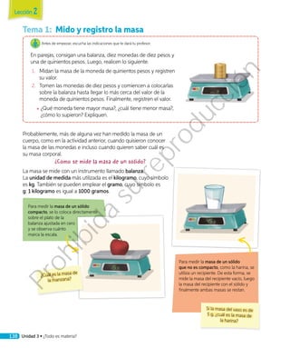 Tema 1:	 Mido y registro la masa
Antes de empezar, escucha las indicaciones que te dará tu profesor.
En parejas, consigan una balanza, diez monedas de diez pesos y
una de quinientos pesos. Luego, realicen lo siguiente.
1.	 Midan la masa de la moneda de quinientos pesos y registren
su valor.
2.	 Tomen las monedas de diez pesos y comiencen a colocarlas
sobre la balanza hasta llegar lo más cerca del valor de la
moneda de quinientos pesos. Finalmente, registren el valor.
◾◾ ¿Qué moneda tiene mayor masa?, ¿cuál tiene menor masa?,
¿cómo lo supieron? Expliquen.
Probablemente, más de alguna vez han medido la masa de un
cuerpo, como en la actividad anterior, cuando quisieron conocer
la masa de las monedas e incluso cuando quieren saber cuál es
su masa corporal.
¿Cómo se mide la masa de un sólido?
La masa se mide con un instrumento llamado balanza.
La unidad de medida más utilizada es el kilogramo, cuyo símbolo
es kg. También se pueden emplear el gramo, cuyo símbolo es
g: 1 kilogramo es igual a 1000 gramos.
Para medir la masa de un sólido
compacto, se lo coloca directamente
sobre el plato de la
balanza ajustada en cero
y se observa cuánto
marca la escala.
Para medir la masa de un sólido
que no es compacto, como la harina, se
utiliza un recipiente. De esta forma, se
mide la masa del recipiente vacío, luego
la masa del recipiente con el sólido y
finalmente ambas masas se restan.
¿Cuál es la masa de
la manzana?
Si la masa del vaso es de
5 g, ¿cuál es la masa de
la harina?
Lección 2
138 Unidad 3 • ¿Todo es materia?
Prohibida
su
reproducción
 
