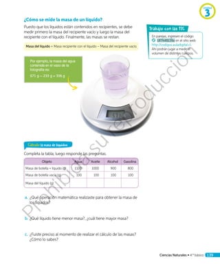 ¿Cómo se mide la masa de un líquido?
Puesto que los líquidos están contenidos en recipientes, se debe
medir primero la masa del recipiente vacío y luego la masa del
recipiente con el líquido. Finalmente, las masas se restan.
Masa del líquido = Masa recipiente con el líquido – Masa del recipiente vacío
Por ejemplo, la masa del agua
contenida en el vaso de la
fotografía es:
571 g 233 g = 338 g
Calculo la masa de líquidos
Completa la tabla; luego responde las preguntas.
Objeto Agua Aceite Alcohol Gasolina
Masa de botella + líquido (g) 1100 1000 900 800
Masa de botella vacía (g) 100 100 100 100
Masa del líquido (g)
a.	¿Qué operación matemática realizaste para obtener la masa de
los líquidos?
b.	¿Qué líquido tiene menor masa?, ¿cuál tiene mayor masa?
c.	 ¿Fuiste preciso al momento de realizar el cálculo de las masas?
¿Cómo lo sabes?
En parejas, ingresen el código
18TN4B139a en el sitio web
http://codigos.auladigital.cl.
Ahí podrán jugar a medir el
volumen de distintos cuerpos.
rabajo con las TIC
Unidad
3
Ciencias Naturales • 4.º básico 139
Prohibida
su
reproducción
 