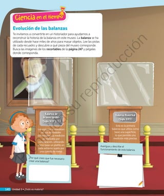 ¿Por qué crees que fue necesario
crear una balanza?
Evolución de las balanzas
Te invitamos a convertirte en un historiador para ayudarnos a
reconstruir la historia de la balanza en este museo. La balanza se ha
utilizado desde hace miles de años para masar objetos. Lee las pistas
de cada recuadro y descubre a qué pieza del museo corresponde.
Busca las imágenes de los recortables de la página 247 y pégalas
donde corresponda.
Los egipcios la utilizaban
en sus actividades
comerciales. La medición
se realizaba por
comparación, utilizando
como base un platillo en
cada extremo sujeto por
una cuerda de metal.
Esta es la primera
balanza que utiliza como
base una superficie,
lo que permite una
medición más precisa.
Averigua y describe el
funcionamiento de esta balanza.
Balanza de
brazos iguales
(Siglo XIII a. C.)
Balanza Roverbal
(Siglo XVII)
Ciencia en el tiempo
140 Unidad 3 • ¿Todo es materia?
Prohibida
su
reproducción
 