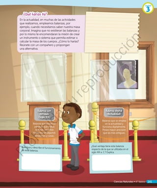Balanza digital
(Actualidad)
Averigua y describe el funcionamiento
de esta balanza.
¿Qué ventaja tiene esta balanza
respecto de la que se utilizaba en el
siglo XIII a. C.? Explica.
¿Qué harías tú?
En la actualidad, en muchas de las actividades
que realizamos, empleamos balanzas, por
ejemplo, cuando necesitamos saber nuestra masa
corporal. Imagina que no existieran las balanzas y
por lo mismo te encomendaran la misión de crear
un instrumento o sistema que permita estimar o
calcular la masa de los cuerpos. ¿Cómo lo harías?
Reúnete con un compañero y propongan
una alternativa.
Balanza con
péndulo
(Siglo XX)
Balanza que posee un
péndulo que indica
la masa. Se utiliza
hasta hoy en algunos
almacenes y casas.
Balanza que se emplea
en la actualidad y
funciona digitalmente.
Posee mayor precisión
que las más antiguas.
Unidad
3
Ciencias Naturales • 4.º básico 141
Prohibida
su
reproducción
 