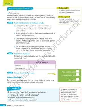 ¿Cómo medir y registrar resultados?
Antecedentes
Matilde necesita medir la masa de una bebida gaseosa contenida
en una lata de aluminio. Te invitamos a reunirte con un compañero y
seguir estos pasos para ayudar a Matilde.
Paso 1 	 Ajusta el instrumento de medición y mide.
a.	La balanza se debe ubicar en una superficie lisa y
estable, ya que cualquier movimiento puede influir
en la medición.
b.	Antes de utilizar la balanza, fíjense en que el lector de la
balanza esté en valor cero.
c.	 Ubiquen un vaso de precipitado sobre el plato de la
balanza. Midan, registren el valor de la masa en gramos
(g) y retiren el vaso.
d.	Viertan todo el contenido de la bebida en el vaso.
Ajusten nuevamente la balanza en cero y pongan el
vaso sobre el plato. Midan la masa en gramos (g).
Paso 2 	 Registra los resultados.
	 Completen el siguiente cuadro con los resultados obtenidos
en las mediciones. 	
Masa en gramos (g)
Vaso vacío
Vaso con bebida
Paso 3 	 Calcula el valor de las masas.
Ahora, ¡hazlo tú!
Para poner a prueba lo aprendido en esta actividad, te invitamos a
desarrollar la actividad que te entregará tu profesor.
Es obtener información precisa con
instrumentos pertinentes.
¿Qué es medir?
Es anotar y reproducir la
información obtenida de manera
ordenada y clara.
¿Qué es registrar?
Evalúense entre sí a partir de las siguientes preguntas.
◾◾ ¿Manipuló de manera correcta la balanza?
◾◾ ¿Respetó el procedimiento indicado?
◾◾ ¿Registró correctamente los resultados?
¿Cómo lo hice?
Ahora que ya estudiaste el
Tema 1, te invitamos a que
describas, en tres pasos
sencillos, un procedimiento
que te permita medir la masa
de la leche contenida en una
caja de cartón.
Masa vaso con bebida g
Masa del vaso vacío g
Masa bebida g
Lección 2
142 Unidad 3 • ¿Todo es materia?
Prohibida
su
reproducción
 