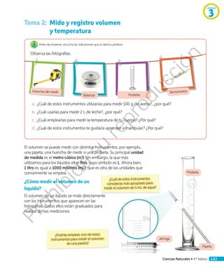 Pipeta
Probeta
Tema 2:	 Mido y registro volumen
y temperatura
Antes de empezar, escucha las indicaciones que te dará tu profesor.
Observa las fotografías:
Huincha de medir
Balanza Probeta
Termómetro
a.	 ¿Cuál de estos instrumentos utilizarías para medir 100 g de avena?, ¿por qué?
b.	¿Cuál usarías para medir 2 L de leche?, ¿por qué?
c.	 ¿Cuál emplearías para medir la temperatura de tu cuerpo? ¿Por qué?
d.	¿Cuál de estos instrumentos te gustaría aprender a manipular? ¿Por qué?
El volumen se puede medir con distintos instrumentos, por ejemplo,
una pipeta, una huincha de medir o una probeta. Su principal unidad
de medida es el metro cúbico (m3
). Sin embargo, la que más
utilizamos para los líquidos es el litro, cuyo símbolo es L. Ahora bien,
1 litro es igual a 1000 mililitros (mL), que es otra de las unidades que
comúnmente se emplea.
¿Cómo medir el volumen de un
líquido?
El volumen de un líquido se mide directamente
con los instrumentos que aparecen en las
fotografías. Todos ellos están graduados para
realizar dichas mediciones.
¿Podrías emplear uno de estos
instrumentos para medir el volumen
de una piedra?
Jeringa
¿Cuál de estos instrumentos
consideras más apropiado para
medir el volumen de 5 mL de agua?
Unidad
3
Ciencias Naturales • 4.º básico 143
Prohibida
su
reproducción
 