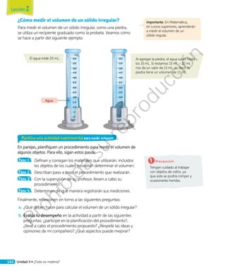 ¿Cómo medir el volumen de un sólido irregular?
Para medir el volumen de un sólido irregular, como una piedra,
se utiliza un recipiente graduado como la probeta. Veamos cómo
se hace a partir del siguiente ejemplo:
Planifico una actividad experimental para medir volumen
En parejas, planifiquen un procedimiento para medir el volumen de
algunos objetos. Para ello, sigan estos pasos:
Paso 1 	 Definan y consigan los materiales que utilizarán, incluidos
los objetos de los cuales necesitan determinar el volumen.
Paso 2 	 Describan paso a paso el procedimiento que realizarán.
Paso 3 	 Con la supervisión de su profesor, lleven a cabo su
procedimiento.
Paso 4 	 Determinen de qué manera registrarán sus mediciones.
Finalmente, reflexionen en torno a las siguientes preguntas:
a.	 ¿Qué deben hacer para calcular el volumen de un sólido irregular?
b.	Evalúa tu desempeño en la actividad a partir de las siguientes
preguntas: ¿participé en la planificación del procedimiento?,
¿llevé a cabo el procedimiento propuesto? ¿Respeté las ideas y
opiniones de mi compañero? ¿Qué aspectos puede mejorar?
Al agregar la piedra, el agua subió hasta
los 33 mL. Si restamos 33 mL – 20 mL
nos da un valor de 13 mL, es decir, la
piedra tiene un volumen de 13 mL.
El agua mide 20 mL.
Precaución:
Tengan cuidado al trabajar
con objetos de vidrio, ya
que este se podría romper y
ocasionarles heridas.
Importante. En Matemática,
en cursos superiores, aprenderán
a medir el volumen de un
sólido regular.
mL mL
Agua
Lección 2
144 Unidad 3 • ¿Todo es materia?
Prohibida
su
reproducción
 