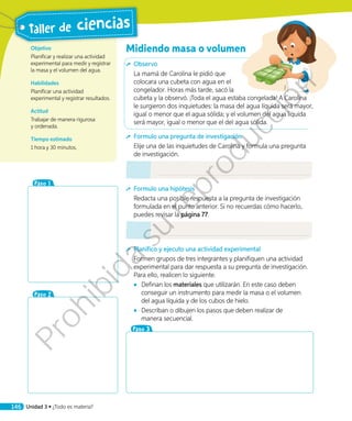 Objetivo
Planificar y realizar una actividad
experimental para medir y registrar
la masa y el volumen del agua.
Habilidades
Planificar una actividad
experimental y registrar resultados.
Actitud
Trabajar de manera rigurosa
y ordenada.
Tiempo estimado
1 hora y 30 minutos.
Midiendo masa o volumen
	Observo
La mamá de Carolina le pidió que
colocara una cubeta con agua en el
congelador. Horas más tarde, sacó la
cubeta y la observó. ¡Toda el agua estaba congelada! A Carolina
le surgieron dos inquietudes: la masa del agua líquida será mayor,
igual o menor que el agua sólida; y el volumen del agua líquida
será mayor, igual o menor que el del agua sólida.
	 Formulo una pregunta de investigación
Elije una de las inquietudes de Carolina y formula una pregunta
de investigación.
	 Formulo una hipótesis
Redacta una posible respuesta a la pregunta de investigación
formulada en el punto anterior. Si no recuerdas cómo hacerlo,
puedes revisar la página 77.
	 Planifico y ejecuto una actividad experimental
Formen grupos de tres integrantes y planifiquen una actividad
experimental para dar respuesta a su pregunta de investigación.
Para ello, realicen lo siguiente.
◾◾ Definan los materiales que utilizarán. En este caso deben
conseguir un instrumento para medir la masa o el volumen
del agua líquida y de los cubos de hielo.
◾◾ Describan o dibujen los pasos que deben realizar de
manera secuencial.
Paso 3
Paso 1
Paso 2
146 Unidad 3 • ¿Todo es materia?
Taller de ciencias
Prohibida
su
reproducción
 