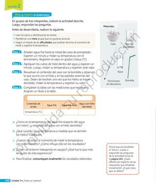 Mido y registro la temperatura
En grupos de tres integrantes, realicen la actividad descrita.
Luego, respondan las preguntas.
Antes de desarrollarla, realicen lo siguiente.
◾◾ Lean los pasos y distribúyanse las tareas.
◾◾ Plantéense una meta grupal que les gustaría alcanzar.
◾◾ Hagan un listado de las dificultades que podrían afrontar al momento de
medir y registrar la temperatura.
Paso 1 	 Añadan agua fría hasta la mitad del vaso de precipitado.
Esperen un minuto y midan su temperatura con el
termómetro. Registren el valor en grados Celsius (°C).
Paso 2 	 Agreguen los cubos de hielo dentro del agua y esperen un
minuto. Luego, midan su temperatura y registren este valor.
Paso 3 	 Revuelvan el contenido del vaso con la bombilla y observen
lo que ocurre con el hielo y en las paredes externas del
vaso. Dejen de revolver una vez que los hielos se hayan
derretido; midan la temperatura y registren su valor.
Paso 4 	 Completen la tabla con las mediciones que registraron.
Asignen un título a la tabla.
	
Contenido de
la lata
Agua fría Agua con hielo
Agua con hielo
derretido
Temperatura (°C)
a.	¿Cómo es la temperatura del agua fría respecto del agua
con hielo?, ¿y respecto del agua con el hielo derretido?
b.	¿Qué sucede con la temperatura a medida que se derriten
los hielos? Expliquen.
c.	 ¿Fueron rigurosos al momento de medir la temperatura
con el termómetro? ¿Cómo influye esto en los resultados?
d.	¿Cómo se sintieron trabajando en equipo? ¿Qué fue lo que más
les gustó de esta experiencia?
e.	Para finalizar, comuniquen oralmente los resultados obtenidos.
Ahora que ya estudiaste
el Tema 2, vuelve a
responder las preguntas
de la actividad inicial de
la página 143. ¿Hubo
diferencias respecto de las
respuestas que señalaste
inicialmente? ¿A qué crees
que se deben?
Materiales
Hielo Vaso de
precipitado
Agua
Termómetro
de laboratorio
Bombilla
Lección 2
148 Unidad 3 • ¿Todo es materia?
Prohibida
su
reproducción
 