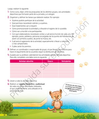 Luego, realicen lo siguiente:
1.	 Como curso, elijan, entre las propuestas de los distintos grupos, seis actividades
deportivas que formarán parte de su jornada y un eslogan.
2.	Organicen y definan las tareas que deberán realizar. Por ejemplo:
•	 Quiénes podrán participar de la actividad.
•	 Qué permisos necesitarán solicitar y a quiénes.
•	 Qué implementos van a requerir.
•	 Cómo promocionarán la actividad y a llevarán el registro de lo sucedido.
•	 Cómo van a inscribir a los participantes.
•	 Con qué colaboradores necesitarán contar y cuál será la función de cada uno. Por
ejemplo, jueces, peloteros, personas encargadas de los puntos de hidratación, de
asistir con primeros auxilios, de poner la música, etc.
•	 Cuál será el reglamento de la actividad, especialmente si llevan a cabo uno
o más campeonatos.
•	 Cuáles serán los premios.
3.	Definan un coordinador o responsable de grupo, el que llevará una bitácora para
hacer el seguimiento de los acuerdos según la distribución de las tareas.
4.	Guiados por su profesor, calendaricen las actividades para la Jornada deportiva.
Para ello, completen una tabla como la siguiente.
Actividad deportiva Horario Participantes
5.	Lleven a cabo la Jornada deportiva.
6.	Realicen un registro fotográfico y audiovisual
de cada una de las actividades realizadas,
el que, posteriormente, será utilizado en la
presentación final.
Al término de esta etapa,su profesor les entregaráuna pauta para evaluar sudesempeño.
14 Proyecto escolar
Prohibida
su
reproducción
 