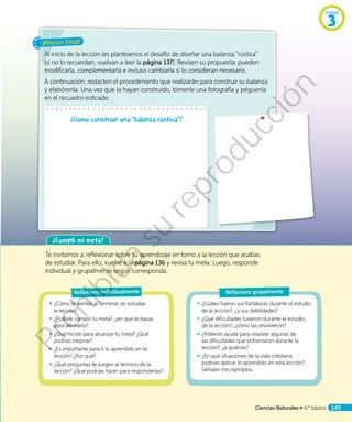 ¡Misión final!
Al inicio de la lección les planteamos el desafío de diseñar una balanza “rústica”
(si no lo recuerdan, vuelvan a leer la página 137). Revisen su propuesta: pueden
modificarla, complementarla e incluso cambiarla si lo consideran necesario.
A continuación, redacten el procedimiento que realizarán para construir su balanza
y elabórenla. Una vez que la hayan construido, tómenle una fotografía y péguenla
en el recuadro indicado.
¿Cómo construir una “balanza rústica”?
¿Cumplí mi meta?
Te invitamos a reflexionar sobre tu aprendizaje en torno a la lección que acabas
de estudiar. Para ello, vuelve a la página 136 y revisa tu meta. Luego, responde
individual y grupalmente según corresponda.
◾◾ ¿Cuáles fueron sus fortalezas durante el estudio
de la lección?, ¿y sus debilidades?
◾◾ ¿Qué dificultades tuvieron durante el estudio
de la lección?, ¿cómo las resolvieron?
◾◾ ¿Pidieron ayuda para resolver algunas de
las dificultades que enfrentaron durante la
lección?, ¿a quiénes?
◾◾ ¿En qué situaciones de la vida cotidiana
podrían aplicar lo aprendido en esta lección?
Señalen tres ejemplos.
◾◾ ¿Cómo te sientes al terminar de estudiar
la lección?
◾◾ ¿Pudiste cumplir tu meta?, ¿en qué te basas
para afirmarlo?
◾◾ ¿Qué hiciste para alcanzar tu meta? ¿Qué
podrías mejorar?
◾◾ ¿Es importante para ti lo aprendido en la
lección? ¿Por qué?
◾◾ ¿Qué preguntas te surgen al término de la
lección? ¿Qué podrías hacer para responderlas?
Reflexiono individualmente Reflexiono grupalmente
Unidad
3
Ciencias Naturales • 4.º básico 149
Prohibida
su
reproducción
 