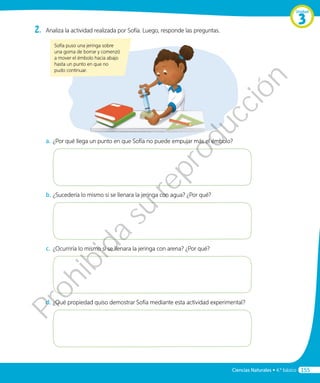2.	 Analiza la actividad realizada por Sofía. Luego, responde las preguntas.
Sofía puso una jeringa sobre
una goma de borrar y comenzó
a mover el émbolo hacia abajo
hasta un punto en que no
pudo continuar.
a.	¿Por qué llega un punto en que Sofía no puede empujar más el émbolo?
b.	¿Sucedería lo mismo si se llenara la jeringa con agua? ¿Por qué?
c.	 ¿Ocurriría lo mismo si se llenara la jeringa con arena? ¿Por qué?
d.	¿Qué propiedad quiso demostrar Sofía mediante esta actividad experimental?
Unidad
3
Ciencias Naturales • 4.º básico 155
Prohibida
su
reproducción
 