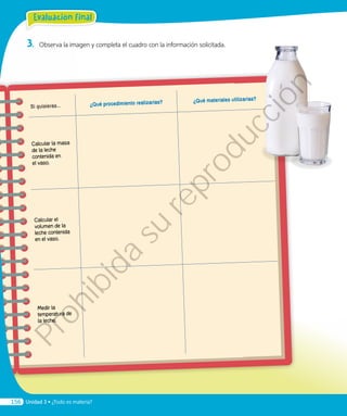 3.	 Observa la imagen y completa el cuadro con la información solicitada.
Si quisieras... ¿Qué procedimiento realizarías? ¿Qué materiales utilizarías?
Calcular la masa
de la leche
contenida en
el vaso.
Calcular el
volumen de la
leche contenida
en el vaso.
Medir la
temperatura de
la leche.
Evaluación final
Unidad 3 • ¿Todo es materia?156
Prohibida
su
reproducción
 