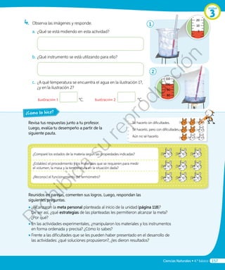 Revisa tus respuestas junto a tu profesor.
Luego, evalúa tu desempeño a partir de la
siguiente pauta.
¿Cómo lo hice?
Reunidos en parejas, comenten sus logros. Luego, respondan las
siguientes preguntas.
◾◾ 	¿Alcanzaron la meta personal planteada al inicio de la unidad (página 118)?
De ser así, ¿qué estrategias de las planteadas les permitieron alcanzar la meta?
¿Por qué?
◾◾ En las actividades experimentales, ¿manipularon los materiales y los instrumentos
en forma ordenada y precisa? ¿Cómo lo sabes?
◾◾ 	Frente a las dificultades que se les pueden haber presentado en el desarrollo de
las actividades: ¿qué soluciones propusieron?, ¿les dieron resultados?
Sé hacerlo sin dificultades.
Sé hacerlo, pero con dificultades.
Aún no sé hacerlo.
4.	 Observa las imágenes y responde.
a.	¿Qué se está midiendo en esta actividad?
b.	¿Qué instrumento se está utilizando para ello?
c.	 ¿A qué temperatura se encuentra el agua en la ilustración 1?,
¿y en la ilustración 2?
	 Ilustración 1: °C.	 Ilustración 2: °C.
1
40
20
10
0
110
100
90
80
70
2
¿Comparé los estados de la materia según las propiedades indicadas?
¿Establecí el procedimiento y los materiales que se requieren para medir
el volumen, la masa y la temperatura en la situación dada?
¿Reconocí el funcionamiento del termómetro?
Unidad
3
Ciencias Naturales • 4.º básico 157
Prohibida
su
reproducción
 