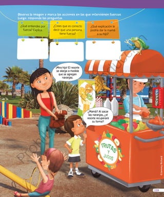 ©JeremyRichard
¿Mamá? Al sacar
las naranjas, ¿el
resorte recuperará
su forma?
¡Mira hijo! El resorte
se alarga a medida
que se agregan
naranjas.
¿Qué entiendes por
fuerza? Explica.
Observa Ia imagen y marca Ias acciones en Ias que intervienen fuerzas.
Luego, responde Ias preguntas.
¿Qué explicación le
podría dar la mamá
a su hijo?
¿Crees que es correcto
decir que una persona
tiene fuerza?
159
Prohibida
su
reproducción
 