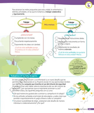 Para
el logro de
tus aprendizajes,
también te acompañarán
estrategias de
corporalidad y lenguaje.
Te invitamos a
revisarlas en las
páginas 8 y 9.
rabajemos en nuestro proyecto
Para alcanzar las metas propuestas para esta unidad, te enfrentarás a
distintas actividades, en las que te invitamos a trabajar colaborativa
y rigurosamente.
¿Cómo lo haré?
	Cumpliendo con mis tareas.
	Escuchando respetuosamente.
	Exponiendo mis ideas con claridad.
¿Cuál de estas actitudes pongo
en práctica en mi vida cotidiana?
Marca.
¿Cómo lo haré?
	Respetando las instrucciones dadas.
	Manipulando instrumentos en forma
precisa y segura.
	Registrando los resultados de
manera ordenada.
¿Cuál de estas actitudes me gustaría
reforzar en esta unidad? Marca.
Trabajar
colaborativamente Mis metas
Trabajar
rigurosamente
En esta unidad, en la Lección 1, se enfrentarán a un nuevo desafío que les
permitirá seguir avanzando en su Proyecto escolar. En esa oportunidad, tendrán
que diseñar una campaña que incentive el uso del cinturón de seguridad.
Al respecto: ¿han oído hablar sobre la importancia del uso del cinturón de
seguridad?, ¿por qué piensan que es importante promover su uso?
Comenten estas y las siguientes preguntas con su curso.
◾◾ ¿De qué manera les gustaría dar a conocer su campaña en el colegio?
◾◾ De las actitudes señaladas al principio de esta página, ¿cuáles creen que
pondrán mayoritariamente en juego al llevar a cabo su campaña?
◾◾ 	Si tuvieran la posibilidad de elegir, ¿realizarían este desafío de manera
individual o colaborativamente? ¿Por qué?
Ciencias Naturales • 4.º básico 163
Unidad
4
Prohibida
su
reproducción
 