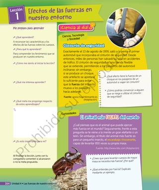 Ciencia, Tecnología
y Sociedad
Curiosidades
El animal más FUERTE del mundo
¡Ciencia al día!
Cinturón de seguridad
Exactamente el 13 de agosto de 1959, salió a la venta el primer
automóvil que incorporaba el cinturón de seguridad. Desde
entonces, miles de personas han salvado su vida en accidentes
de tráfico. El cinturón de seguridad es una banda flexible
que se extiende, permitiendo a los pasajeros del automóvil
inclinarse; sin embargo,
si se produce un choque,
este artefacto se apretará
lo suficiente para evitar
que la fuerza del impacto
mueva a los pasajeros
hacia adelante.
Fuente: www.muyinteresante.es
(Adaptación).
◾◾ ¿Qué efecto tiene la fuerza de un
choque en los pasajeros de un
automóvil si viajan sin cinturón?
◾◾ ¿Cómo podrías convencer a alguien
que se niega a utilizar el cinturón
de seguridad?
Me preparo para aprender
¿Qué aprenderé?
A reconocer las características y los
efectos de las fuerzas sobre los cuerpos.
¿Para qué lo aprenderé?
Para comprender los fenómenos que se
producen en nuestro entorno.
¿Cómo me siento al iniciar la lección?
¿Qué me interesa aprender?
¿Qué meta me propongo respecto
de estos aprendizajes?
¿Es esto importante para mí?
Al finalizar la lección, junto con tu
compañero comenten si alcanzaron
o no la meta propuesta.
¿Cuál piensas que es el animal que puede ejercer
más fuerza en el mundo? Seguramente, frente a esta
pregunta se te viene a la mente un gran elefante o un
león. Sin embargo, el título del animal más fuerte es
para un pequeño insecto, el escarabajo rinoceronte,
capaz de levantar 850 veces su propia masa.
Fuente: http://www.bbc.com (Adaptación).
◾◾ ¿Crees que para levantar cuerpos de mayor
masa se necesita más fuerza? ¿Por qué?
◾◾ ¿Qué entiendes por fuerza? Explícalo
mediante un ejemplo.
Efectos de las fuerzas en
nuestro entorno
Lección
1
164 Unidad 4 • Las fuerzas de nuestro entorno
Prohibida
su
reproducción
 