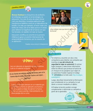 Lee con atención el siguiente acertijo y adivina
cuál es el material incógnito.
Te invitamos a reunirte con dos o tres
compañeros para diseñar una campaña que
incentive el uso del cinturón de
seguridad al viajar en automóvil. En primer
lugar, busquen y seleccionen información
sobre los efectos que produce la fuerza de
un choque en los pasajeros que viajan en
un automóvil. Pueden ingresar el código
18TN4B165a en el sitio web http://codigos.
auladigital.cl
Luego, describan brevemente la información
que considerarán en su campaña, la cual
darán a conocer mediante un díptico.
Al finalizar la lección podrán corregir,
complementar o reformular su campaña a
partir de lo aprendido.
Si con fuerza me estiran, cambio de forma; pero si la
fuerza deja de estar, mi forma vuelve a ser igual…
¿Qué soy?
Komal Dadlani es bioquímica de profesión,
sin embargo, su pasión es la tecnología y la
educación. Con solo 26 años de edad, Komal
creó una divertida y novedosa aplicación que
transforma el teléfono móvil en un laboratorio de
bolsillo. Con ella, por ejemplo, al hacer rodar una
bolita de cristal, solo se le debe acercar el celular
para obtener la magnitud de la fuerza con que
fue lanzada y la rapidez con que se mueve.
Esta joven científica se convirtió en la primera
chilena en ganar un premio internacional de
emprendimiento femenino, por la creación de
su aplicación.
Fuente: www.conicyt.cl (Adaptación).
¿Qué utilidad crees que tiene la aplicación
de Komal?
Luego, en parejas piensen en un material que
modifique su forma al aplicarle una fuerza y
no la recupere al dejar de ejercer la fuerza.
Creen un nuevo acertijo. Intercámbienlo con
otras parejas de su curso.
¡Científica chilena!
Unidad
4
Ciencias Naturales • 4.º básico 165
Prohibida
su
reproducción
 