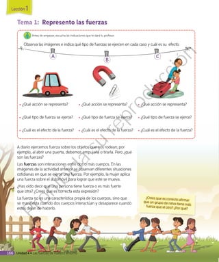 Tema 1: Represento las fuerzas
Antes de empezar, escucha las indicaciones que te dará tu profesor.
Observa las imágenes e indica qué tipo de fuerzas se ejercen en cada caso y cuál es su efecto.
◾◾ ¿Qué acción se representa?
◾◾ ¿Qué tipo de fuerza se ejerce?
◾◾ ¿Cuál es el efecto de la fuerza?
◾◾ ¿Qué acción se representa?
◾◾ ¿Qué tipo de fuerza se ejerce?
◾◾ ¿Cuál es el efecto de la fuerza?
◾◾ ¿Qué acción se representa?
◾◾ ¿Qué tipo de fuerza se ejerce?
◾◾ ¿Cuál es el efecto de la fuerza?
A
B
C
A diario ejercemos fuerza sobre los objetos que nos rodean; por
ejemplo, al abrir una puerta, debemos empujarla o tirarla. Pero ¿qué
son las fuerzas?
Las fuerzas son interacciones entre dos o más cuerpos. En las
imágenes de la actividad anterior se observan diferentes situaciones
cotidianas en que se ejerce una fuerza. Por ejemplo, la mujer aplica
una fuerza sobre el automóvil para lograr que este se mueva.
¿Has oído decir que una persona tiene fuerza o es más fuerte
que otra? ¿Crees que es correcta esta expresión?
La fuerza no es una característica propia de los cuerpos, sino que
se manifiesta cuando dos cuerpos interactúan y desaparece cuando
estos dejan de hacerlo.
¿Crees que es correcto afirmarque un grupo de niños tiene másfuerza que el otro? ¿Por qué?
Lección 1
166 Unidad 4 • Las fuerzas de nuestro entorno
Prohibida
su
reproducción
 